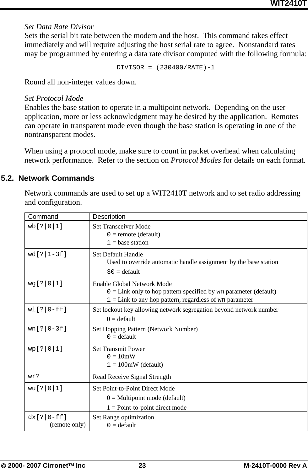 WIT2410T © 2000- 2007 Cirronet™ Inc  23  M-2410T-0000 Rev A Set Data Rate Divisor Sets the serial bit rate between the modem and the host.  This command takes effect immediately and will require adjusting the host serial rate to agree.  Nonstandard rates may be programmed by entering a data rate divisor computed with the following formula: DIVISOR = (230400/RATE)-1 Round all non-integer values down.  Set Protocol Mode Enables the base station to operate in a multipoint network.  Depending on the user application, more or less acknowledgment may be desired by the application.  Remotes can operate in transparent mode even though the base station is operating in one of the nontransparent modes.    When using a protocol mode, make sure to count in packet overhead when calculating network performance.  Refer to the section on Protocol Modes for details on each format.  5.2.  Network Commands  Network commands are used to set up a WIT2410T network and to set radio addressing and configuration.  Command Description wb[?|0|1]  Set Transceiver Mode  0 = remote (default)  1 = base station wd[?|1-3f]  Set Default Handle   Used to override automatic handle assignment by the base station  30 = default wg[?|0|1]  Enable Global Network Mode  0 = Link only to hop pattern specified by wn parameter (default)  1 = Link to any hop pattern, regardless of wn parameter wl[?|0-ff]   Set lockout key allowing network segregation beyond network number  0 = default wn[?|0-3f]  Set Hopping Pattern (Network Number)  0 = default wp[?|0|1]  Set Transmit Power  0 = 10mW   1 = 100mW (default) wr?  Read Receive Signal Strength wu[?|0|1]  Set Point-to-Point Direct Mode   0 = Multipoint mode (default)   1 = Point-to-point direct mode dx[?|0-ff] (remote only)  Set Range optimization  0 = default  