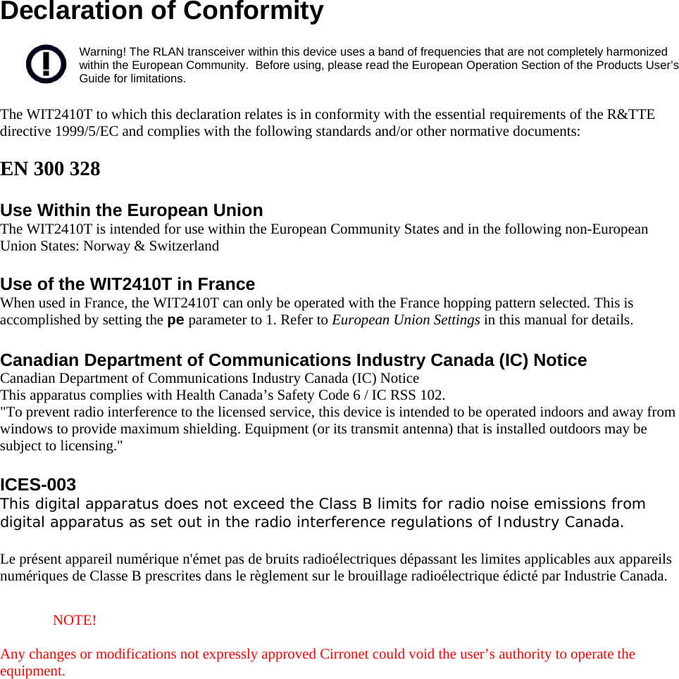  Declaration of Conformity  Warning! The RLAN transceiver within this device uses a band of frequencies that are not completely harmonized within the European Community.  Before using, please read the European Operation Section of the Products User’s Guide for limitations.  The WIT2410T to which this declaration relates is in conformity with the essential requirements of the R&amp;TTE directive 1999/5/EC and complies with the following standards and/or other normative documents:  EN 300 328   Use Within the European Union The WIT2410T is intended for use within the European Community States and in the following non-European Union States: Norway &amp; Switzerland  Use of the WIT2410T in France When used in France, the WIT2410T can only be operated with the France hopping pattern selected. This is accomplished by setting the pe parameter to 1. Refer to European Union Settings in this manual for details.  Canadian Department of Communications Industry Canada (IC) Notice Canadian Department of Communications Industry Canada (IC) Notice This apparatus complies with Health Canada’s Safety Code 6 / IC RSS 102. &quot;To prevent radio interference to the licensed service, this device is intended to be operated indoors and away from windows to provide maximum shielding. Equipment (or its transmit antenna) that is installed outdoors may be subject to licensing.&quot;  ICES-003  This digital apparatus does not exceed the Class B limits for radio noise emissions from digital apparatus as set out in the radio interference regulations of Industry Canada.   Le présent appareil numérique n&apos;émet pas de bruits radioélectriques dépassant les limites applicables aux appareils numériques de Classe B prescrites dans le règlement sur le brouillage radioélectrique édicté par Industrie Canada.   NOTE!  Any changes or modifications not expressly approved Cirronet could void the user’s authority to operate the equipment.  