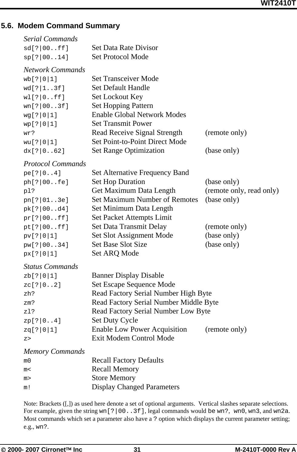 WIT2410T © 2000- 2007 Cirronet™ Inc  31  M-2410T-0000 Rev A 5.6.  Modem Command Summary  Serial Commands sd[?|00..ff]  Set Data Rate Divisor sp[?|00..14]  Set Protocol Mode  Network Commands wb[?|0|1]    Set Transceiver Mode wd[?|1..3f]   Set Default Handle wl[?|0..ff]   Set Lockout Key wn[?|00..3f]  Set Hopping Pattern wg[?|0|1]    Enable Global Network Modes wp[?|0|1]    Set Transmit Power wr?      Read Receive Signal Strength   (remote only) wu[?|0|1]   Set Point-to-Point Direct Mode dx[?|0..62]    Set Range Optimization    (base only)  Protocol Commands pe[?|0..4]    Set Alternative Frequency Band ph[?|00..fe] Set Hop Duration   (base only) pl?      Get Maximum Data Length    (remote only, read only) pn[?|01..3e]  Set Maximum Number of Remotes  (base only) pk[?|00..d4]  Set Minimum Data Length pr[?|00..ff]  Set Packet Attempts Limit pt[?|00..ff]  Set Data Transmit Delay    (remote only) pv[?|0|1]   Set Slot Assignment Mode    (base only) pw[?|00..34]  Set Base Slot Size      (base only) px[?|0|1]    Set ARQ Mode  Status Commands zb[?|0|1]    Banner Display Disable zc[?|0..2]    Set Escape Sequence Mode zh?     Read Factory Serial Number High Byte zm?     Read Factory Serial Number Middle Byte zl?     Read Factory Serial Number Low Byte zp[?|0..4]    Set Duty Cycle zq[?|0|1]    Enable Low Power Acquisition  (remote only) z&gt;      Exit Modem Control Mode  Memory Commands m0   Recall Factory Defaults m&lt;   Recall Memory m&gt; Store Memory m!   Display Changed Parameters  Note: Brackets ([,]) as used here denote a set of optional arguments.  Vertical slashes separate selections.  For example, given the string wn[?|00..3f], legal commands would be wn?, wn0, wn3, and wn2a.  Most commands which set a parameter also have a ? option which displays the current parameter setting; e.g., wn?. 