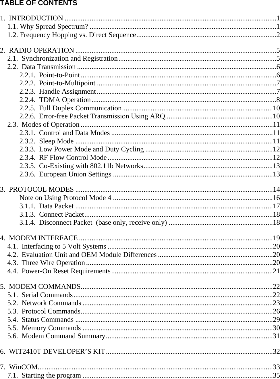  TABLE OF CONTENTS 1.  INTRODUCTION ......................................................................................................................1 1.1. Why Spread Spectrum? ........................................................................................................1 1.2. Frequency Hopping vs. Direct Sequence..............................................................................2 2.  RADIO OPERATION ................................................................................................................5 2.1.  Synchronization and Registration........................................................................................5 2.2.  Data Transmission ...............................................................................................................6 2.2.1.  Point-to-Point.............................................................................................................6 2.2.2.  Point-to-Multipoint ....................................................................................................7 2.2.3.  Handle Assignment....................................................................................................7 2.2.4.  TDMA Operation.......................................................................................................8 2.2.5.  Full Duplex Communication....................................................................................10 2.2.6.  Error-free Packet Transmission Using ARQ............................................................10 2.3.  Modes of Operation ...........................................................................................................11 2.3.1.  Control and Data Modes ..........................................................................................11 2.3.2.  Sleep Mode ..............................................................................................................11 2.3.3.  Low Power Mode and Duty Cycling .......................................................................12 2.3.4.  RF Flow Control Mode............................................................................................12 2.3.5.  Co-Existing with 802.11b Networks........................................................................13 2.3.6.  European Union Settings .........................................................................................13 3.  PROTOCOL MODES ..............................................................................................................14 Note on Using Protocol Mode 4 .........................................................................................16 3.1.1.  Data Packet ..............................................................................................................17 3.1.3.  Connect Packet.........................................................................................................18 3.1.4.  Disconnect Packet  (base only, receive only) ..........................................................18 4.  MODEM INTERFACE ............................................................................................................19 4.1.  Interfacing to 5 Volt Systems ............................................................................................20 4.2.  Evaluation Unit and OEM Module Differences ................................................................20 4.3.  Three Wire Operation........................................................................................................20 4.4.  Power-On Reset Requirements..........................................................................................21 5.  MODEM COMMANDS...........................................................................................................22 5.1.  Serial Commands...............................................................................................................22 5.2.  Network Commands ..........................................................................................................23 5.3.  Protocol Commands...........................................................................................................26 5.4.  Status Commands ..............................................................................................................29 5.5.  Memory Commands ..........................................................................................................30 5.6.  Modem Command Summary.............................................................................................31 6.  WIT2410T DEVELOPER’S KIT.............................................................................................32 7.  WinCOM...................................................................................................................................33 7.1.  Starting the program ..........................................................................................................35 