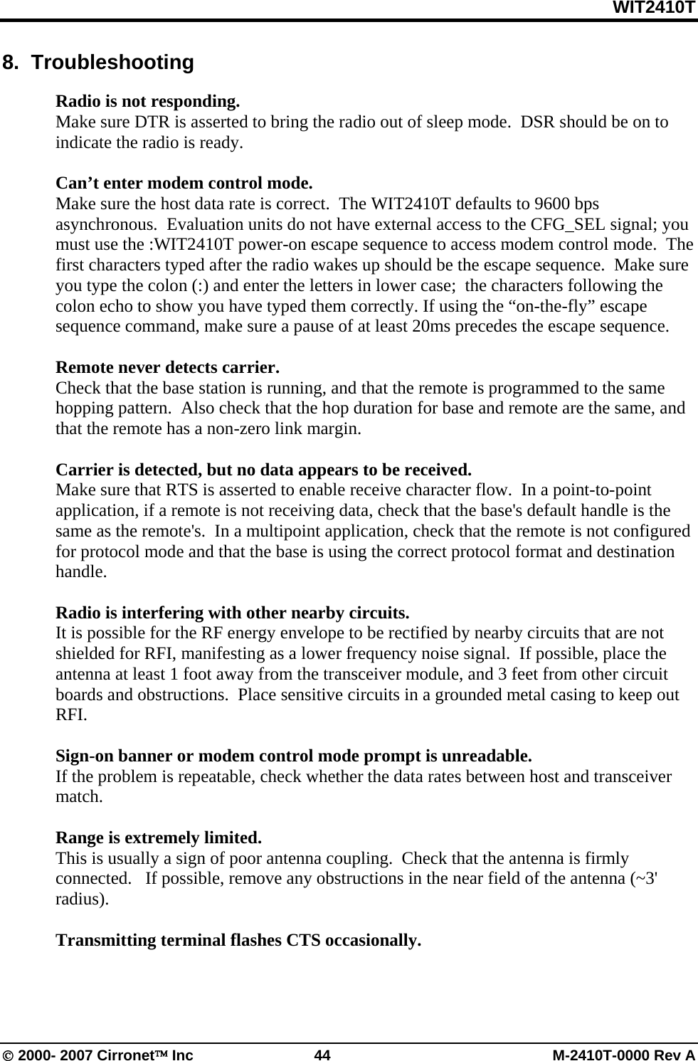 WIT2410T © 2000- 2007 Cirronet™ Inc  44  M-2410T-0000 Rev A 8.  Troubleshooting  Radio is not responding. Make sure DTR is asserted to bring the radio out of sleep mode.  DSR should be on to indicate the radio is ready.  Can’t enter modem control mode. Make sure the host data rate is correct.  The WIT2410T defaults to 9600 bps asynchronous.  Evaluation units do not have external access to the CFG_SEL signal; you must use the :WIT2410T power-on escape sequence to access modem control mode.  The first characters typed after the radio wakes up should be the escape sequence.  Make sure you type the colon (:) and enter the letters in lower case;  the characters following the colon echo to show you have typed them correctly. If using the “on-the-fly” escape sequence command, make sure a pause of at least 20ms precedes the escape sequence.  Remote never detects carrier. Check that the base station is running, and that the remote is programmed to the same hopping pattern.  Also check that the hop duration for base and remote are the same, and that the remote has a non-zero link margin.  Carrier is detected, but no data appears to be received. Make sure that RTS is asserted to enable receive character flow.  In a point-to-point application, if a remote is not receiving data, check that the base&apos;s default handle is the same as the remote&apos;s.  In a multipoint application, check that the remote is not configured for protocol mode and that the base is using the correct protocol format and destination handle.    Radio is interfering with other nearby circuits.   It is possible for the RF energy envelope to be rectified by nearby circuits that are not shielded for RFI, manifesting as a lower frequency noise signal.  If possible, place the antenna at least 1 foot away from the transceiver module, and 3 feet from other circuit boards and obstructions.  Place sensitive circuits in a grounded metal casing to keep out RFI.  Sign-on banner or modem control mode prompt is unreadable. If the problem is repeatable, check whether the data rates between host and transceiver match.    Range is extremely limited. This is usually a sign of poor antenna coupling.  Check that the antenna is firmly connected.   If possible, remove any obstructions in the near field of the antenna (~3&apos; radius).  Transmitting terminal flashes CTS occasionally. 