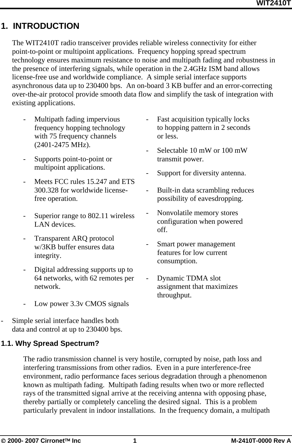 WIT2410T © 2000- 2007 Cirronet™ Inc  1  M-2410T-0000 Rev A 1.  INTRODUCTION  The WIT2410T radio transceiver provides reliable wireless connectivity for either point-to-point or multipoint applications.  Frequency hopping spread spectrum technology ensures maximum resistance to noise and multipath fading and robustness in the presence of interfering signals, while operation in the 2.4GHz ISM band allows license-free use and worldwide compliance.  A simple serial interface supports asynchronous data up to 230400 bps.  An on-board 3 KB buffer and an error-correcting over-the-air protocol provide smooth data flow and simplify the task of integration with existing applications.  - Multipath fading impervious frequency hopping technology with 75 frequency channels            (2401-2475 MHz). -  Supports point-to-point or multipoint applications. -  Meets FCC rules 15.247 and ETS 300.328 for worldwide license-free operation.    -  Superior range to 802.11 wireless LAN devices. - Transparent ARQ protocol w/3KB buffer ensures data integrity. -  Digital addressing supports up to 64 networks, with 62 remotes per network.  -    Low power 3.3v CMOS signals   -  Simple serial interface handles both data and control at up to 230400 bps.   -  Fast acquisition typically locks to hopping pattern in 2 seconds or less. -  Selectable 10 mW or 100 mW transmit power. -  Support for diversity antenna.  -  Built-in data scrambling reduces possibility of eavesdropping. - Nonvolatile memory stores configuration when powered off. -  Smart power management features for low current consumption.    -  Dynamic TDMA slot assignment that maximizes throughput.     1.1. Why Spread Spectrum?  The radio transmission channel is very hostile, corrupted by noise, path loss and interfering transmissions from other radios.  Even in a pure interference-free environment, radio performance faces serious degradation through a phenomenon known as multipath fading.  Multipath fading results when two or more reflected rays of the transmitted signal arrive at the receiving antenna with opposing phase, thereby partially or completely canceling the desired signal.  This is a problem particularly prevalent in indoor installations.  In the frequency domain, a multipath 