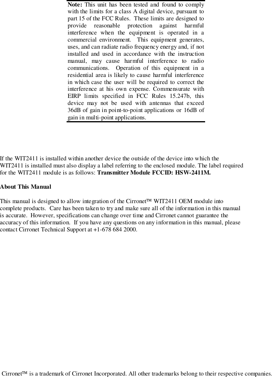 If the WIT2411 is installed within another device the outside of the device into which theWIT2411 is installed must also display a label referring to the enclosed module. The label requiredfor the WIT2411 module is as follows: Transmitter Module FCCID: HSW-2411M.About This ManualThis manual is designed to allow integration of the Cirronet WIT2411 OEM module intocomplete products.  Care has been taken to try and make sure all of the information in this manualis accurate.  However, specifications can change over time and Cirronet cannot guarantee theaccuracy of this information.  If you have any questions on any information in this manual, pleasecontact Cirronet Technical Support at +1-678 684 2000. Note: This unit has been tested and found to complywith the limits for a class A digital device, pursuant topart 15 of the FCC Rules.  These limits are designed toprovide reasonable protection against harmfulinterference when the equipment is operated in acommercial environment.  This equipment generates,uses, and can radiate radio frequency energy and, if notinstalled and used in accordance with the instructionmanual, may cause harmful interference to radiocommunications.  Operation of this equipment in aresidential area is likely to cause harmful interferencein which case the user will be required to correct theinterference at his own expense. Commensurate withEIRP limits specified in FCC Rules 15.247b, thisdevice may not be used with antennas that exceed36dB of gain in point-to-point applications or 16dB ofgain in multi-point applications.Cirronet is a trademark of Cirronet Incorporated. All other trademarks belong to their respective companies.