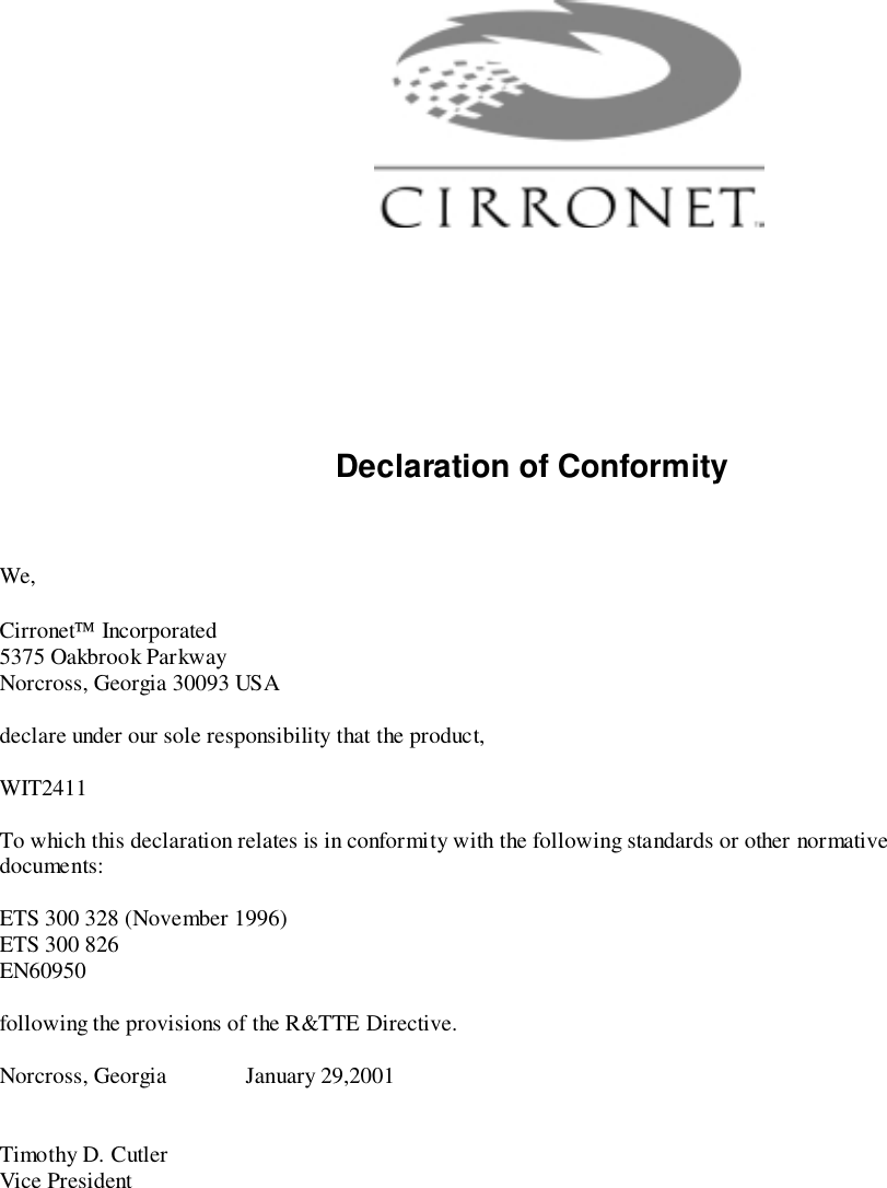Declaration of ConformityWe,Cirronet Incorporated5375 Oakbrook ParkwayNorcross, Georgia 30093 USAdeclare under our sole responsibility that the product,WIT2411To which this declaration relates is in conformity with the following standards or other normativedocuments:ETS 300 328 (November 1996)ETS 300 826EN60950following the provisions of the R&amp;TTE Directive.Norcross, Georgia January 29,2001Timothy D. CutlerVice President