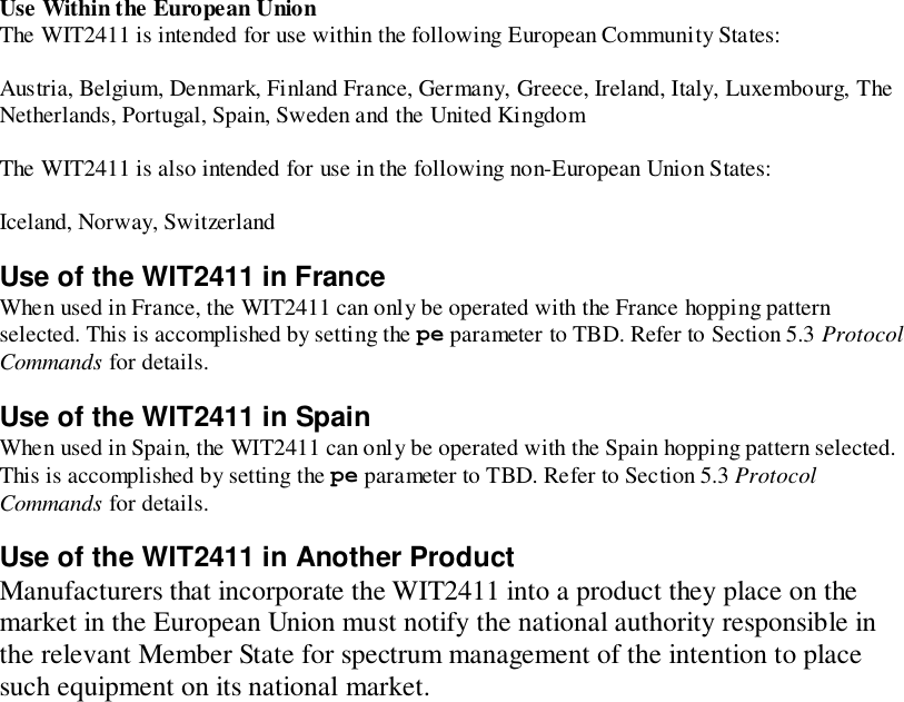 Use Within the European UnionThe WIT2411 is intended for use within the following European Community States:Austria, Belgium, Denmark, Finland France, Germany, Greece, Ireland, Italy, Luxembourg, TheNetherlands, Portugal, Spain, Sweden and the United KingdomThe WIT2411 is also intended for use in the following non-European Union States:Iceland, Norway, SwitzerlandUse of the WIT2411 in FranceWhen used in France, the WIT2411 can only be operated with the France hopping patternselected. This is accomplished by setting the pe parameter to TBD. Refer to Section 5.3 ProtocolCommands for details.Use of the WIT2411 in SpainWhen used in Spain, the WIT2411 can only be operated with the Spain hopping pattern selected.This is accomplished by setting the pe parameter to TBD. Refer to Section 5.3 ProtocolCommands for details.Use of the WIT2411 in Another ProductManufacturers that incorporate the WIT2411 into a product they place on themarket in the European Union must notify the national authority responsible inthe relevant Member State for spectrum management of the intention to placesuch equipment on its national market.