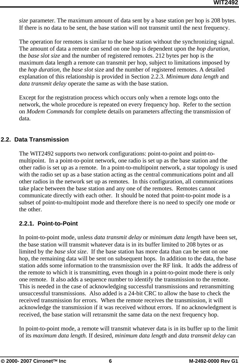 WIT2492 © 2000- 2007 Cirronet™ Inc  6  M-2492-0000 Rev G1 size parameter. The maximum amount of data sent by a base station per hop is 208 bytes.  If there is no data to be sent, the base station will not transmit until the next frequency.    The operation for remotes is similar to the base station without the synchronizing signal. The amount of data a remote can send on one hop is dependent upon the hop duration, the base slot size and the number of registered remotes. 212 bytes per hop is the maximum data length a remote can transmit per hop, subject to limitations imposed by the hop duration, the base slot size and the number of registered remotes. A detailed explanation of this relationship is provided in Section 2.2.3. Minimum data length and data transmit delay operate the same as with the base station.  Except for the registration process which occurs only when a remote logs onto the network, the whole procedure is repeated on every frequency hop.  Refer to the section on Modem Commands for complete details on parameters affecting the transmission of data.     2.2.  Data Transmission  The WIT2492 supports two network configurations: point-to-point and point-to-multipoint.  In a point-to-point network, one radio is set up as the base station and the other radio is set up as a remote.  In a point-to-multipoint network, a star topology is used with the radio set up as a base station acting as the central communications point and all other radios in the network set up as remotes.  In this configuration, all communications take place between the base station and any one of the remotes.  Remotes cannot communicate directly with each other.  It should be noted that point-to-point mode is a subset of point-to-multipoint mode and therefore there is no need to specify one mode or the other.  2.2.1.  Point-to-Point  In point-to-point mode, unless data transmit delay or minimum data length have been set, the base station will transmit whatever data is in its buffer limited to 208 bytes or as limited by the base slot size.  If the base station has more data than can be sent on one hop, the remaining data will be sent on subsequent hops.  In addition to the data, the base station adds some information to the transmission over the RF link.  It adds the address of the remote to which it is transmitting, even though in a point-to-point mode there is only one remote.  It also adds a sequence number to identify the transmission to the remote.  This is needed in the case of acknowledging successful transmissions and retransmitting unsuccessful transmissions.  Also added is a 24-bit CRC to allow the base to check the received transmission for errors.  When the remote receives the transmission, it will acknowledge the transmission if it was received without errors.  If no acknowledgment is received, the base station will retransmit the same data on the next frequency hop.    In point-to-point mode, a remote will transmit whatever data is in its buffer up to the limit of its maximum data length. If desired, minimum data length and data transmit delay can 
