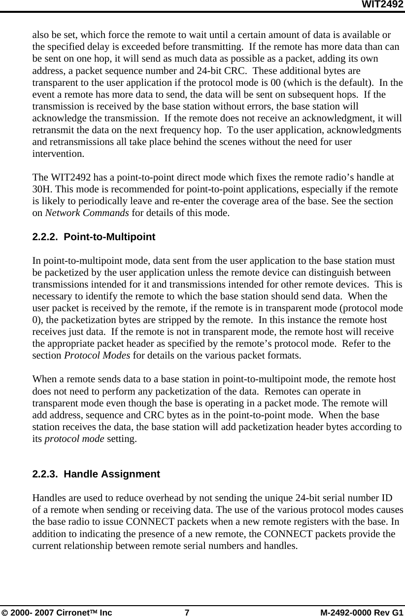 WIT2492 © 2000- 2007 Cirronet™ Inc  7  M-2492-0000 Rev G1 also be set, which force the remote to wait until a certain amount of data is available or the specified delay is exceeded before transmitting.  If the remote has more data than can be sent on one hop, it will send as much data as possible as a packet, adding its own address, a packet sequence number and 24-bit CRC.  These additional bytes are transparent to the user application if the protocol mode is 00 (which is the default).  In the event a remote has more data to send, the data will be sent on subsequent hops.  If the transmission is received by the base station without errors, the base station will acknowledge the transmission.  If the remote does not receive an acknowledgment, it will retransmit the data on the next frequency hop.  To the user application, acknowledgments and retransmissions all take place behind the scenes without the need for user intervention.  The WIT2492 has a point-to-point direct mode which fixes the remote radio’s handle at 30H. This mode is recommended for point-to-point applications, especially if the remote is likely to periodically leave and re-enter the coverage area of the base. See the section on Network Commands for details of this mode.  2.2.2.  Point-to-Multipoint  In point-to-multipoint mode, data sent from the user application to the base station must be packetized by the user application unless the remote device can distinguish between transmissions intended for it and transmissions intended for other remote devices.  This is necessary to identify the remote to which the base station should send data.  When the user packet is received by the remote, if the remote is in transparent mode (protocol mode 0), the packetization bytes are stripped by the remote.  In this instance the remote host receives just data.  If the remote is not in transparent mode, the remote host will receive the appropriate packet header as specified by the remote’s protocol mode.  Refer to the section Protocol Modes for details on the various packet formats.  When a remote sends data to a base station in point-to-multipoint mode, the remote host does not need to perform any packetization of the data.  Remotes can operate in transparent mode even though the base is operating in a packet mode. The remote will add address, sequence and CRC bytes as in the point-to-point mode.  When the base station receives the data, the base station will add packetization header bytes according to its protocol mode setting.     2.2.3.  Handle Assignment  Handles are used to reduce overhead by not sending the unique 24-bit serial number ID of a remote when sending or receiving data. The use of the various protocol modes causes the base radio to issue CONNECT packets when a new remote registers with the base. In addition to indicating the presence of a new remote, the CONNECT packets provide the current relationship between remote serial numbers and handles.   