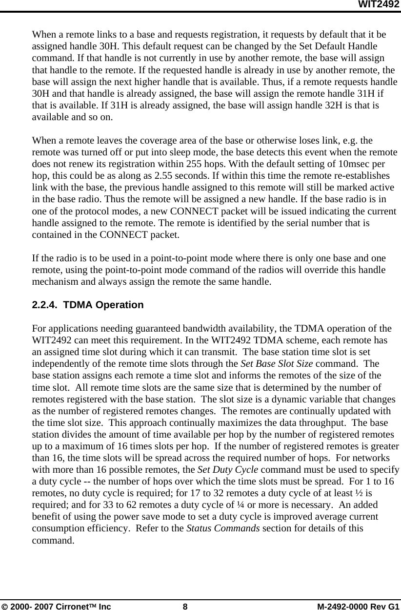 WIT2492 © 2000- 2007 Cirronet™ Inc  8  M-2492-0000 Rev G1 When a remote links to a base and requests registration, it requests by default that it be assigned handle 30H. This default request can be changed by the Set Default Handle command. If that handle is not currently in use by another remote, the base will assign that handle to the remote. If the requested handle is already in use by another remote, the base will assign the next higher handle that is available. Thus, if a remote requests handle 30H and that handle is already assigned, the base will assign the remote handle 31H if that is available. If 31H is already assigned, the base will assign handle 32H is that is available and so on.   When a remote leaves the coverage area of the base or otherwise loses link, e.g. the remote was turned off or put into sleep mode, the base detects this event when the remote does not renew its registration within 255 hops. With the default setting of 10msec per hop, this could be as along as 2.55 seconds. If within this time the remote re-establishes link with the base, the previous handle assigned to this remote will still be marked active in the base radio. Thus the remote will be assigned a new handle. If the base radio is in one of the protocol modes, a new CONNECT packet will be issued indicating the current handle assigned to the remote. The remote is identified by the serial number that is contained in the CONNECT packet.   If the radio is to be used in a point-to-point mode where there is only one base and one remote, using the point-to-point mode command of the radios will override this handle mechanism and always assign the remote the same handle.   2.2.4.  TDMA Operation  For applications needing guaranteed bandwidth availability, the TDMA operation of the WIT2492 can meet this requirement. In the WIT2492 TDMA scheme, each remote has an assigned time slot during which it can transmit.  The base station time slot is set independently of the remote time slots through the Set Base Slot Size command.  The base station assigns each remote a time slot and informs the remotes of the size of the time slot.  All remote time slots are the same size that is determined by the number of remotes registered with the base station.  The slot size is a dynamic variable that changes as the number of registered remotes changes.  The remotes are continually updated with the time slot size.  This approach continually maximizes the data throughput.  The base station divides the amount of time available per hop by the number of registered remotes up to a maximum of 16 times slots per hop.  If the number of registered remotes is greater than 16, the time slots will be spread across the required number of hops.  For networks with more than 16 possible remotes, the Set Duty Cycle command must be used to specify a duty cycle -- the number of hops over which the time slots must be spread.  For 1 to 16 remotes, no duty cycle is required; for 17 to 32 remotes a duty cycle of at least ½ is required; and for 33 to 62 remotes a duty cycle of ¼ or more is necessary.  An added benefit of using the power save mode to set a duty cycle is improved average current consumption efficiency.  Refer to the Status Commands section for details of this command.  