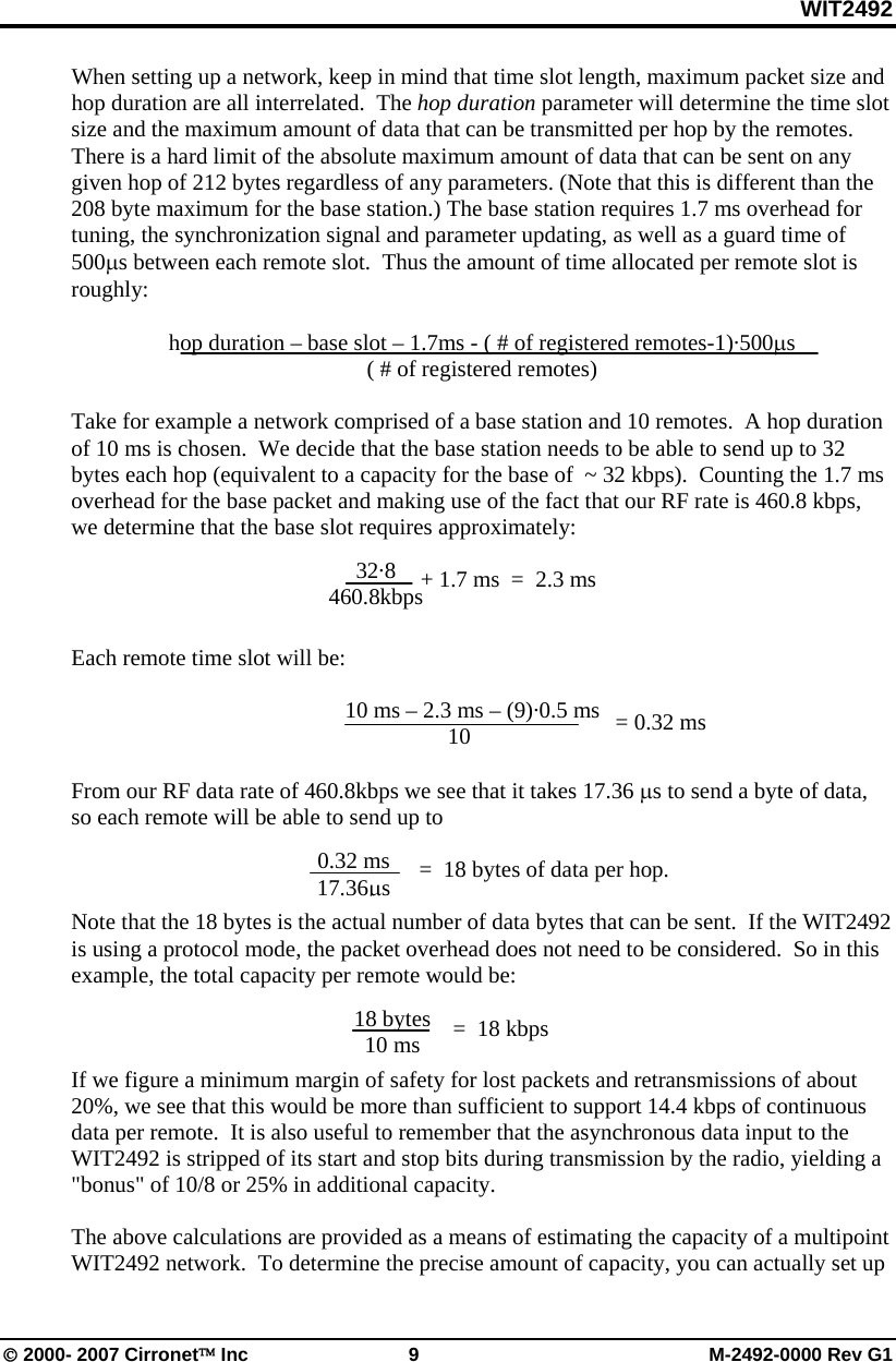 WIT2492 © 2000- 2007 Cirronet™ Inc  9  M-2492-0000 Rev G1 When setting up a network, keep in mind that time slot length, maximum packet size and hop duration are all interrelated.  The hop duration parameter will determine the time slot size and the maximum amount of data that can be transmitted per hop by the remotes. There is a hard limit of the absolute maximum amount of data that can be sent on any given hop of 212 bytes regardless of any parameters. (Note that this is different than the 208 byte maximum for the base station.) The base station requires 1.7 ms overhead for tuning, the synchronization signal and parameter updating, as well as a guard time of 500µs between each remote slot.  Thus the amount of time allocated per remote slot is roughly:  hop duration – base slot – 1.7ms - ( # of registered remotes-1)·500µs ( # of registered remotes)  Take for example a network comprised of a base station and 10 remotes.  A hop duration of 10 ms is chosen.  We decide that the base station needs to be able to send up to 32 bytes each hop (equivalent to a capacity for the base of  ~ 32 kbps).  Counting the 1.7 ms overhead for the base packet and making use of the fact that our RF rate is 460.8 kbps, we determine that the base slot requires approximately:     Each remote time slot will be:          10 ms – 2.3 ms – (9)·0.5 ms       10  From our RF data rate of 460.8kbps we see that it takes 17.36 µs to send a byte of data, so each remote will be able to send up to                =  18 bytes of data per hop.  Note that the 18 bytes is the actual number of data bytes that can be sent.  If the WIT2492 is using a protocol mode, the packet overhead does not need to be considered.  So in this example, the total capacity per remote would be:    If we figure a minimum margin of safety for lost packets and retransmissions of about 20%, we see that this would be more than sufficient to support 14.4 kbps of continuous data per remote.  It is also useful to remember that the asynchronous data input to the WIT2492 is stripped of its start and stop bits during transmission by the radio, yielding a &quot;bonus&quot; of 10/8 or 25% in additional capacity.  The above calculations are provided as a means of estimating the capacity of a multipoint WIT2492 network.  To determine the precise amount of capacity, you can actually set up    = 0.32 ms 0.32 ms 17.36µs 32·8 460.8kbps + 1.7 ms  =  2.3 ms 18 bytes 10 ms  =  18 kbps 