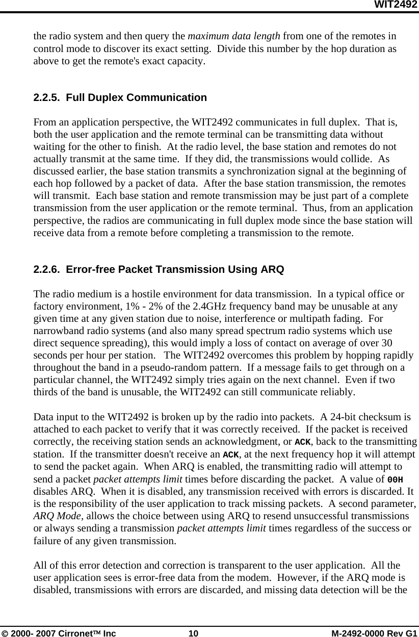 WIT2492 © 2000- 2007 Cirronet™ Inc  10  M-2492-0000 Rev G1 the radio system and then query the maximum data length from one of the remotes in control mode to discover its exact setting.  Divide this number by the hop duration as above to get the remote&apos;s exact capacity.   2.2.5.  Full Duplex Communication  From an application perspective, the WIT2492 communicates in full duplex.  That is, both the user application and the remote terminal can be transmitting data without waiting for the other to finish.  At the radio level, the base station and remotes do not actually transmit at the same time.  If they did, the transmissions would collide.  As discussed earlier, the base station transmits a synchronization signal at the beginning of each hop followed by a packet of data.  After the base station transmission, the remotes will transmit.  Each base station and remote transmission may be just part of a complete transmission from the user application or the remote terminal.  Thus, from an application perspective, the radios are communicating in full duplex mode since the base station will receive data from a remote before completing a transmission to the remote.   2.2.6.  Error-free Packet Transmission Using ARQ  The radio medium is a hostile environment for data transmission.  In a typical office or factory environment, 1% - 2% of the 2.4GHz frequency band may be unusable at any given time at any given station due to noise, interference or multipath fading.  For narrowband radio systems (and also many spread spectrum radio systems which use direct sequence spreading), this would imply a loss of contact on average of over 30 seconds per hour per station.   The WIT2492 overcomes this problem by hopping rapidly throughout the band in a pseudo-random pattern.  If a message fails to get through on a particular channel, the WIT2492 simply tries again on the next channel.  Even if two thirds of the band is unusable, the WIT2492 can still communicate reliably.  Data input to the WIT2492 is broken up by the radio into packets.  A 24-bit checksum is attached to each packet to verify that it was correctly received.  If the packet is received correctly, the receiving station sends an acknowledgment, or ACK, back to the transmitting station.  If the transmitter doesn&apos;t receive an ACK, at the next frequency hop it will attempt to send the packet again.  When ARQ is enabled, the transmitting radio will attempt to send a packet packet attempts limit times before discarding the packet.  A value of 00H disables ARQ.  When it is disabled, any transmission received with errors is discarded. It is the responsibility of the user application to track missing packets.  A second parameter, ARQ Mode, allows the choice between using ARQ to resend unsuccessful transmissions or always sending a transmission packet attempts limit times regardless of the success or failure of any given transmission.  All of this error detection and correction is transparent to the user application.  All the user application sees is error-free data from the modem.  However, if the ARQ mode is disabled, transmissions with errors are discarded, and missing data detection will be the 