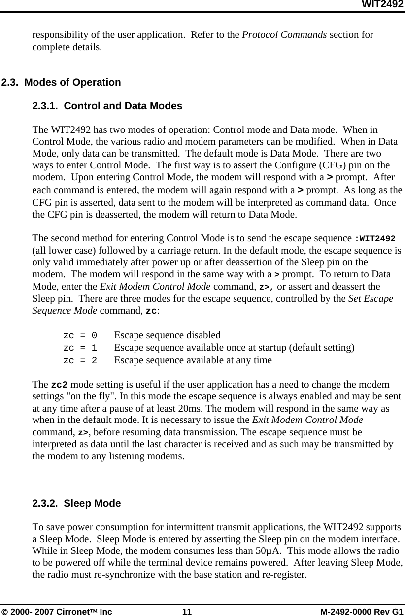 WIT2492 © 2000- 2007 Cirronet™ Inc  11  M-2492-0000 Rev G1 responsibility of the user application.  Refer to the Protocol Commands section for complete details.     2.3.  Modes of Operation  2.3.1.  Control and Data Modes   The WIT2492 has two modes of operation: Control mode and Data mode.  When in Control Mode, the various radio and modem parameters can be modified.  When in Data Mode, only data can be transmitted.  The default mode is Data Mode.  There are two ways to enter Control Mode.  The first way is to assert the Configure (CFG) pin on the modem.  Upon entering Control Mode, the modem will respond with a &gt; prompt.  After each command is entered, the modem will again respond with a &gt; prompt.  As long as the CFG pin is asserted, data sent to the modem will be interpreted as command data.  Once the CFG pin is deasserted, the modem will return to Data Mode.    The second method for entering Control Mode is to send the escape sequence :WIT2492 (all lower case) followed by a carriage return. In the default mode, the escape sequence is only valid immediately after power up or after deassertion of the Sleep pin on the modem.  The modem will respond in the same way with a &gt; prompt.  To return to Data Mode, enter the Exit Modem Control Mode command, z&gt;, or assert and deassert the Sleep pin.  There are three modes for the escape sequence, controlled by the Set Escape Sequence Mode command, zc:   zc = 0   Escape sequence disabled  zc = 1   Escape sequence available once at startup (default setting)  zc = 2   Escape sequence available at any time  The zc2 mode setting is useful if the user application has a need to change the modem settings &quot;on the fly&quot;. In this mode the escape sequence is always enabled and may be sent at any time after a pause of at least 20ms. The modem will respond in the same way as when in the default mode. It is necessary to issue the Exit Modem Control Mode command, z&gt;, before resuming data transmission. The escape sequence must be interpreted as data until the last character is received and as such may be transmitted by the modem to any listening modems.    2.3.2.  Sleep Mode  To save power consumption for intermittent transmit applications, the WIT2492 supports a Sleep Mode.  Sleep Mode is entered by asserting the Sleep pin on the modem interface.  While in Sleep Mode, the modem consumes less than 50µA.  This mode allows the radio to be powered off while the terminal device remains powered.  After leaving Sleep Mode, the radio must re-synchronize with the base station and re-register.   