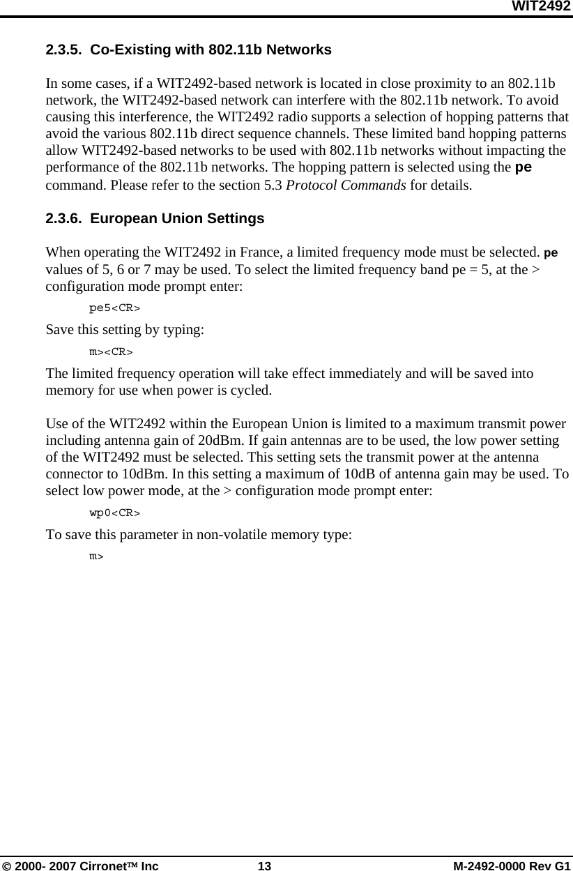 WIT2492 © 2000- 2007 Cirronet™ Inc  13  M-2492-0000 Rev G1 2.3.5.  Co-Existing with 802.11b Networks  In some cases, if a WIT2492-based network is located in close proximity to an 802.11b network, the WIT2492-based network can interfere with the 802.11b network. To avoid causing this interference, the WIT2492 radio supports a selection of hopping patterns that avoid the various 802.11b direct sequence channels. These limited band hopping patterns allow WIT2492-based networks to be used with 802.11b networks without impacting the performance of the 802.11b networks. The hopping pattern is selected using the pe command. Please refer to the section 5.3 Protocol Commands for details.  2.3.6.  European Union Settings  When operating the WIT2492 in France, a limited frequency mode must be selected. pe values of 5, 6 or 7 may be used. To select the limited frequency band pe = 5, at the &gt; configuration mode prompt enter:  pe5&lt;CR&gt; Save this setting by typing:  m&gt;&lt;CR&gt; The limited frequency operation will take effect immediately and will be saved into memory for use when power is cycled.   Use of the WIT2492 within the European Union is limited to a maximum transmit power including antenna gain of 20dBm. If gain antennas are to be used, the low power setting of the WIT2492 must be selected. This setting sets the transmit power at the antenna connector to 10dBm. In this setting a maximum of 10dB of antenna gain may be used. To select low power mode, at the &gt; configuration mode prompt enter:  wp0&lt;CR&gt; To save this parameter in non-volatile memory type:  m&gt; 