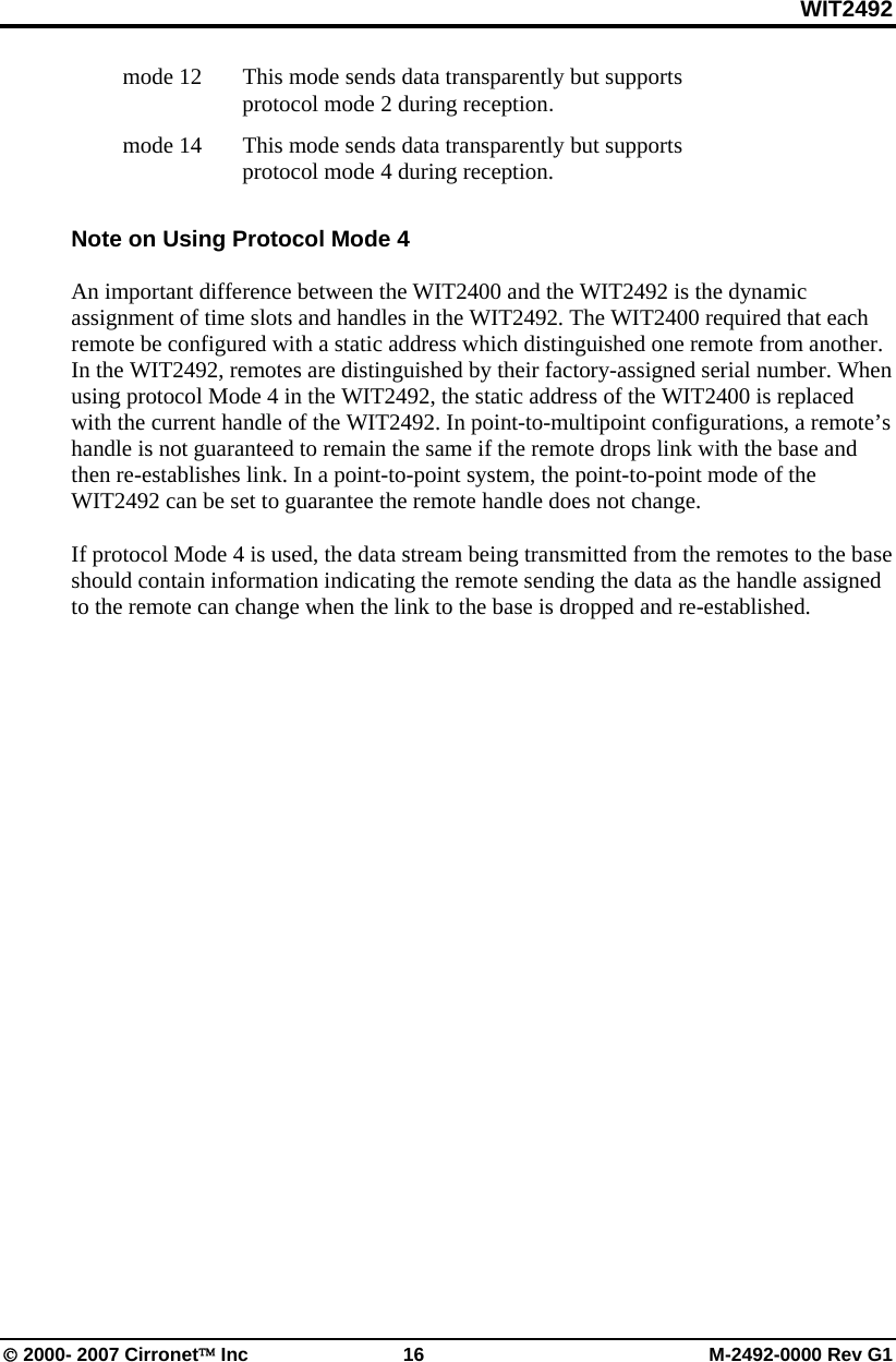 WIT2492 © 2000- 2007 Cirronet™ Inc  16  M-2492-0000 Rev G1   mode 12   This mode sends data transparently but supports protocol mode 2 during reception.  mode 14    This mode sends data transparently but supports protocol mode 4 during reception.  Note on Using Protocol Mode 4  An important difference between the WIT2400 and the WIT2492 is the dynamic assignment of time slots and handles in the WIT2492. The WIT2400 required that each remote be configured with a static address which distinguished one remote from another. In the WIT2492, remotes are distinguished by their factory-assigned serial number. When using protocol Mode 4 in the WIT2492, the static address of the WIT2400 is replaced with the current handle of the WIT2492. In point-to-multipoint configurations, a remote’s handle is not guaranteed to remain the same if the remote drops link with the base and then re-establishes link. In a point-to-point system, the point-to-point mode of the WIT2492 can be set to guarantee the remote handle does not change.   If protocol Mode 4 is used, the data stream being transmitted from the remotes to the base should contain information indicating the remote sending the data as the handle assigned to the remote can change when the link to the base is dropped and re-established.