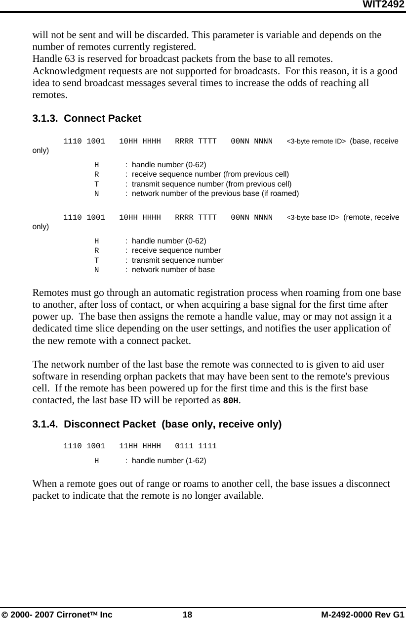 WIT2492 © 2000- 2007 Cirronet™ Inc  18  M-2492-0000 Rev G1 will not be sent and will be discarded. This parameter is variable and depends on the number of remotes currently registered.  Handle 63 is reserved for broadcast packets from the base to all remotes.  Acknowledgment requests are not supported for broadcasts.  For this reason, it is a good idea to send broadcast messages several times to increase the odds of reaching all remotes.  3.1.3.  Connect Packet    1110 1001   10HH HHHH   RRRR TTTT   00NN NNNN   &lt;3-byte remote ID&gt;  (base, receive only)   H  :  handle number (0-62)   R  :  receive sequence number (from previous cell)   T  :  transmit sequence number (from previous cell)   N  :  network number of the previous base (if roamed)   1110 1001   10HH HHHH   RRRR TTTT   00NN NNNN   &lt;3-byte base ID&gt;  (remote, receive only)   H  :  handle number (0-62)   R  :  receive sequence number    T  :  transmit sequence number   N  :  network number of base  Remotes must go through an automatic registration process when roaming from one base to another, after loss of contact, or when acquiring a base signal for the first time after power up.  The base then assigns the remote a handle value, may or may not assign it a dedicated time slice depending on the user settings, and notifies the user application of the new remote with a connect packet.    The network number of the last base the remote was connected to is given to aid user software in resending orphan packets that may have been sent to the remote&apos;s previous cell.  If the remote has been powered up for the first time and this is the first base contacted, the last base ID will be reported as 80H.    3.1.4.  Disconnect Packet  (base only, receive only)   1110 1001   11HH HHHH   0111 1111   H  :  handle number (1-62)  When a remote goes out of range or roams to another cell, the base issues a disconnect packet to indicate that the remote is no longer available. 