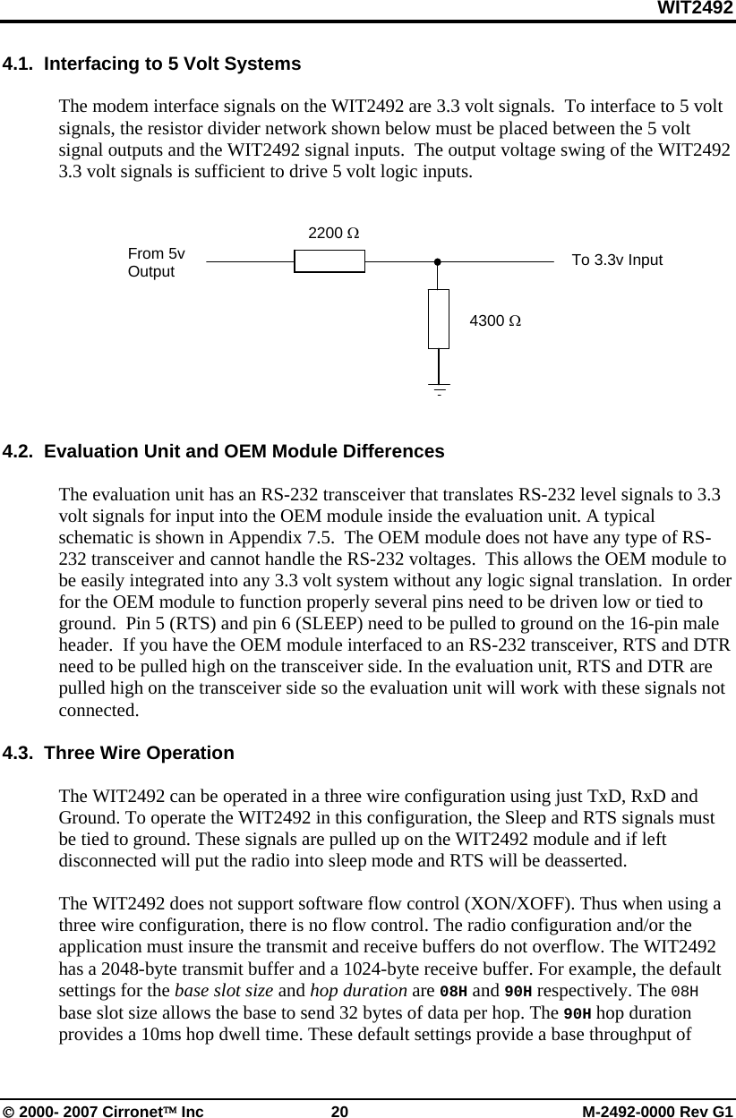 WIT2492 © 2000- 2007 Cirronet™ Inc  20  M-2492-0000 Rev G1 4.1.  Interfacing to 5 Volt Systems  The modem interface signals on the WIT2492 are 3.3 volt signals.  To interface to 5 volt signals, the resistor divider network shown below must be placed between the 5 volt signal outputs and the WIT2492 signal inputs.  The output voltage swing of the WIT2492 3.3 volt signals is sufficient to drive 5 volt logic inputs.             4.2.  Evaluation Unit and OEM Module Differences  The evaluation unit has an RS-232 transceiver that translates RS-232 level signals to 3.3 volt signals for input into the OEM module inside the evaluation unit. A typical schematic is shown in Appendix 7.5.  The OEM module does not have any type of RS-232 transceiver and cannot handle the RS-232 voltages.  This allows the OEM module to be easily integrated into any 3.3 volt system without any logic signal translation.  In order for the OEM module to function properly several pins need to be driven low or tied to ground.  Pin 5 (RTS) and pin 6 (SLEEP) need to be pulled to ground on the 16-pin male header.  If you have the OEM module interfaced to an RS-232 transceiver, RTS and DTR need to be pulled high on the transceiver side. In the evaluation unit, RTS and DTR are pulled high on the transceiver side so the evaluation unit will work with these signals not connected.   4.3.  Three Wire Operation  The WIT2492 can be operated in a three wire configuration using just TxD, RxD and Ground. To operate the WIT2492 in this configuration, the Sleep and RTS signals must be tied to ground. These signals are pulled up on the WIT2492 module and if left disconnected will put the radio into sleep mode and RTS will be deasserted.  The WIT2492 does not support software flow control (XON/XOFF). Thus when using a three wire configuration, there is no flow control. The radio configuration and/or the application must insure the transmit and receive buffers do not overflow. The WIT2492 has a 2048-byte transmit buffer and a 1024-byte receive buffer. For example, the default settings for the base slot size and hop duration are 08H and 90H respectively. The 08H base slot size allows the base to send 32 bytes of data per hop. The 90H hop duration provides a 10ms hop dwell time. These default settings provide a base throughput of 2200 Ω 4300 Ω From 5v Output  To 3.3v Input 