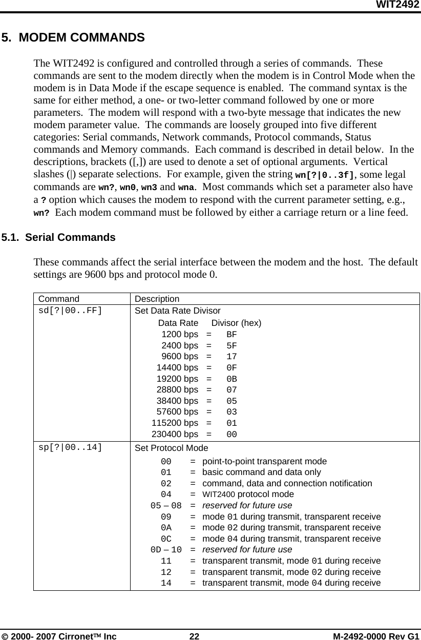 WIT2492 © 2000- 2007 Cirronet™ Inc  22  M-2492-0000 Rev G1 5.  MODEM COMMANDS  The WIT2492 is configured and controlled through a series of commands.  These commands are sent to the modem directly when the modem is in Control Mode when the modem is in Data Mode if the escape sequence is enabled.  The command syntax is the same for either method, a one- or two-letter command followed by one or more parameters.  The modem will respond with a two-byte message that indicates the new modem parameter value.  The commands are loosely grouped into five different categories: Serial commands, Network commands, Protocol commands, Status commands and Memory commands.  Each command is described in detail below.  In the descriptions, brackets ([,]) are used to denote a set of optional arguments.  Vertical slashes (|) separate selections.  For example, given the string wn[?|0..3f], some legal commands are wn?, wn0, wn3 and wna.  Most commands which set a parameter also have a ? option which causes the modem to respond with the current parameter setting, e.g., wn? Each modem command must be followed by either a carriage return or a line feed.  5.1.  Serial Commands  These commands affect the serial interface between the modem and the host.  The default settings are 9600 bps and protocol mode 0.  Command Description sd[?|00..FF]  Set Data Rate Divisor   Data Rate    Divisor (hex)  1200 bps = BF  2400 bps = 5F  9600 bps = 17  14400 bps = 0F  19200 bps = 0B  28800 bps = 07  38400 bps = 05  57600 bps = 03  115200 bps = 01  230400 bps =  00 sp[?|00..14]  Set Protocol Mode  00   =  point-to-point transparent mode  01   =  basic command and data only  02   =  command, data and connection notification  04   =  WIT2400 protocol mode  05 – 08   =  reserved for future use  09   =  mode 01 during transmit, transparent receive  0A   =  mode 02 during transmit, transparent receive  0C   =  mode 04 during transmit, transparent receive  0D – 10   =  reserved for future use  11   =  transparent transmit, mode 01 during receive  12   =  transparent transmit, mode 02 during receive  14   =  transparent transmit, mode 04 during receive  