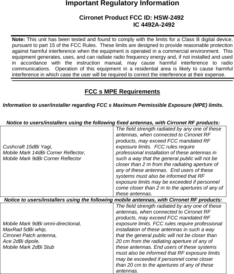  Important Regulatory Information  Cirronet Product FCC ID: HSW-2492         IC 4492A-2492    FCC s MPE Requirements   Information to user/installer regarding FCC s Maximum Permissible Exposure (MPE) limits.    Notice to users/installers using the following fixed antennas, with Cirronet RF products:    Cushcraft 15dBi Yagi, Mobile Mark 14dBi Corner Reflector,  Mobile Mark 9dBi Corner Reflector The field strength radiated by any one of these antennas, when connected to Cirronet RF products, may exceed FCC mandated RF exposure limits.  FCC rules require professional installation of these antennas in such a way that the general public will not be closer than 2 m from the radiating aperture of any of these antennas.  End users of these systems must also be informed that RF exposure limits may be exceeded if personnel come closer than 2 m to the apertures of any of these antennas.    Notice to users/installers using the following mobile antennas, with Cirronet RF products:    Mobile Mark 9dBi omni-directional,  MaxRad 5dBi whip, Cirronet Patch antenna,  Ace 2dBi dipole,  Mobile Mark 2dBi Stub The field strength radiated by any one of these antennas, when connected to Cirronet RF products, may exceed FCC mandated RF exposure limits. FCC rules require professional installation of these antennas in such a way that the general public will not be closer than 20 cm from the radiating aperture of any of these antennas. End users of these systems must also be informed that RF exposure limits may be exceeded if personnel come closer than 20 cm to the apertures of any of these antennas.  Note: This unit has been tested and found to comply with the limits for a Class B digital device, pursuant to part 15 of the FCC Rules.  These limits are designed to provide reasonable protection against harmful interference when the equipment is operated in a commercial environment.  This equipment generates, uses, and can radiate radio frequency energy and, if not installed and used in accordance with the instruction manual, may cause harmful interference to radio communications.  Operation of this equipment in a residential area is likely to cause harmful interference in which case the user will be required to correct the interference at their expense.  