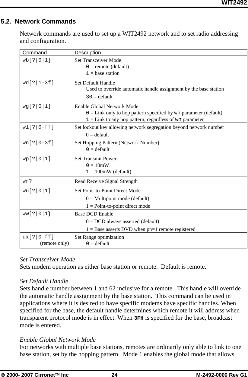 WIT2492 © 2000- 2007 Cirronet™ Inc  24  M-2492-0000 Rev G1 5.2.  Network Commands  Network commands are used to set up a WIT2492 network and to set radio addressing and configuration.  Command Description wb[?|0|1]  Set Transceiver Mode  0 = remote (default)  1 = base station wd[?|1-3f]  Set Default Handle   Used to override automatic handle assignment by the base station  30 = default wg[?|0|1]  Enable Global Network Mode  0 = Link only to hop pattern specified by wn parameter (default)  1 = Link to any hop pattern, regardless of wn parameter wl[?|0-ff]   Set lockout key allowing network segregation beyond network number  0 = default wn[?|0-3f]  Set Hopping Pattern (Network Number)  0 = default wp[?|0|1]  Set Transmit Power  0 = 10mW   1 = 100mW (default) wr?  Read Receive Signal Strength wu[?|0|1]  Set Point-to-Point Direct Mode   0 = Multipoint mode (default)   1 = Point-to-point direct mode ww[?|0|1}  Base DCD Enable    0 = DCD always asserted (default)   1 = Base asserts DVD when pn=1 remote registered dx[?|0-ff] (remote only)  Set Range optimization  0 = default  Set Transceiver Mode  Sets modem operation as either base station or remote.  Default is remote.  Set Default Handle Sets handle number between 1 and 62 inclusive for a remote.  This handle will override the automatic handle assignment by the base station.  This command can be used in applications where it is desired to have specific modems have specific handles. When specified for the base, the default handle determines which remote it will address when transparent protocol mode is in effect. When 3FH is specified for the base, broadcast mode is entered.  Enable Global Network Mode For networks with multiple base stations, remotes are ordinarily only able to link to one base station, set by the hopping pattern.  Mode 1 enables the global mode that allows 