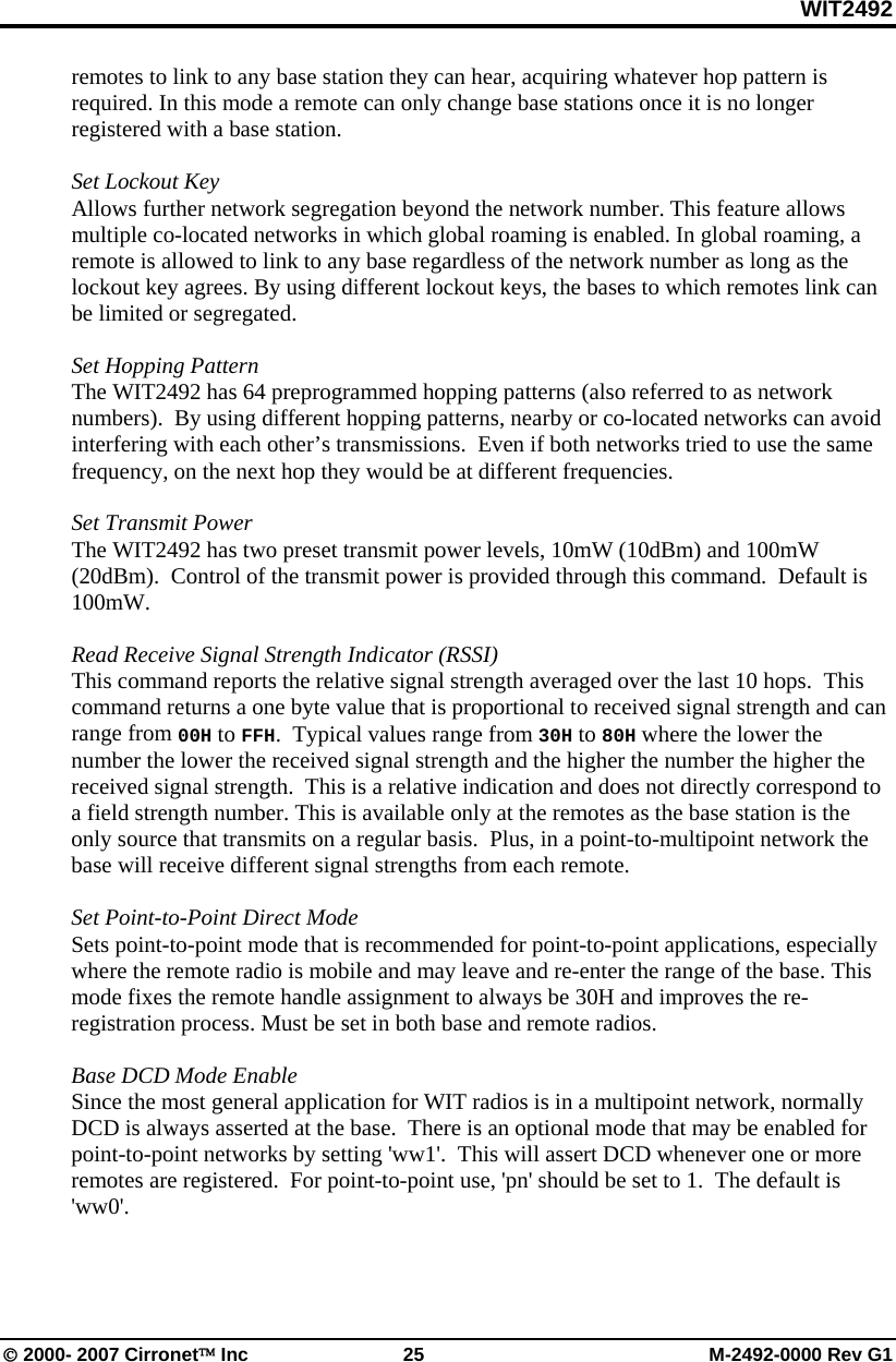 WIT2492 © 2000- 2007 Cirronet™ Inc  25  M-2492-0000 Rev G1 remotes to link to any base station they can hear, acquiring whatever hop pattern is required. In this mode a remote can only change base stations once it is no longer registered with a base station.   Set Lockout Key Allows further network segregation beyond the network number. This feature allows multiple co-located networks in which global roaming is enabled. In global roaming, a remote is allowed to link to any base regardless of the network number as long as the lockout key agrees. By using different lockout keys, the bases to which remotes link can be limited or segregated.  Set Hopping Pattern The WIT2492 has 64 preprogrammed hopping patterns (also referred to as network numbers).  By using different hopping patterns, nearby or co-located networks can avoid interfering with each other’s transmissions.  Even if both networks tried to use the same frequency, on the next hop they would be at different frequencies.    Set Transmit Power The WIT2492 has two preset transmit power levels, 10mW (10dBm) and 100mW (20dBm).  Control of the transmit power is provided through this command.  Default is 100mW.  Read Receive Signal Strength Indicator (RSSI) This command reports the relative signal strength averaged over the last 10 hops.  This command returns a one byte value that is proportional to received signal strength and can range from 00H to FFH.  Typical values range from 30H to 80H where the lower the number the lower the received signal strength and the higher the number the higher the received signal strength.  This is a relative indication and does not directly correspond to a field strength number. This is available only at the remotes as the base station is the only source that transmits on a regular basis.  Plus, in a point-to-multipoint network the base will receive different signal strengths from each remote.  Set Point-to-Point Direct Mode Sets point-to-point mode that is recommended for point-to-point applications, especially where the remote radio is mobile and may leave and re-enter the range of the base. This mode fixes the remote handle assignment to always be 30H and improves the re-registration process. Must be set in both base and remote radios.  Base DCD Mode Enable Since the most general application for WIT radios is in a multipoint network, normally DCD is always asserted at the base.  There is an optional mode that may be enabled for point-to-point networks by setting &apos;ww1&apos;.  This will assert DCD whenever one or more remotes are registered.  For point-to-point use, &apos;pn&apos; should be set to 1.  The default is &apos;ww0&apos;.  