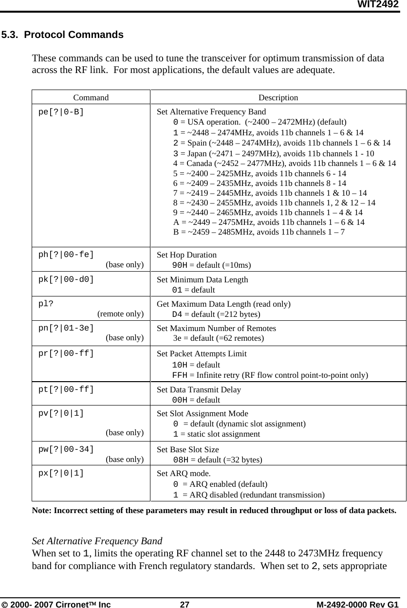 WIT2492 © 2000- 2007 Cirronet™ Inc  27  M-2492-0000 Rev G1 5.3.  Protocol Commands  These commands can be used to tune the transceiver for optimum transmission of data across the RF link.  For most applications, the default values are adequate.   Command   Description pe[?|0-B]  Set Alternative Frequency Band  0 = USA operation.  (~2400 – 2472MHz) (default)  1 = ~2448 – 2474MHz, avoids 11b channels 1 – 6 &amp; 14  2 = Spain (~2448 – 2474MHz), avoids 11b channels 1 – 6 &amp; 14  3 = Japan (~2471 – 2497MHz), avoids 11b channels 1 - 10   4 = Canada (~2452 – 2477MHz), avoids 11b channels 1 – 6 &amp; 14   5 = ~2400 – 2425MHz, avoids 11b channels 6 - 14   6 = ~2409 – 2435MHz, avoids 11b channels 8 - 14   7 = ~2419 – 2445MHz, avoids 11b channels 1 &amp; 10 – 14   8 = ~2430 – 2455MHz, avoids 11b channels 1, 2 &amp; 12 – 14   9 = ~2440 – 2465MHz, avoids 11b channels 1 – 4 &amp; 14   A = ~2449 – 2475MHz, avoids 11b channels 1 – 6 &amp; 14   B = ~2459 – 2485MHz, avoids 11b channels 1 – 7   ph[?|00-fe]  (base only)  Set Hop Duration  90H = default (=10ms)  pk[?|00-d0]      Set Minimum Data Length  01 = default  pl?  (remote only)    Get Maximum Data Length (read only)  D4 = default (=212 bytes) pn[?|01-3e]  (base only)  Set Maximum Number of Remotes   3e = default (=62 remotes)  pr[?|00-ff]                                     Set Packet Attempts Limit  10H = default  FFH = Infinite retry (RF flow control point-to-point only)  pt[?|00-ff]    Set Data Transmit Delay  00H = default    pv[?|0|1]  (base only) Set Slot Assignment Mode  0 = default (dynamic slot assignment)  1 = static slot assignment pw[?|00-34]  (base only)  Set Base Slot Size  08H = default (=32 bytes) px[?|0|1]  Set ARQ mode.    0  = ARQ enabled (default)  1  = ARQ disabled (redundant transmission) Note: Incorrect setting of these parameters may result in reduced throughput or loss of data packets.     Set Alternative Frequency Band When set to 1, limits the operating RF channel set to the 2448 to 2473MHz frequency band for compliance with French regulatory standards.  When set to 2, sets appropriate 