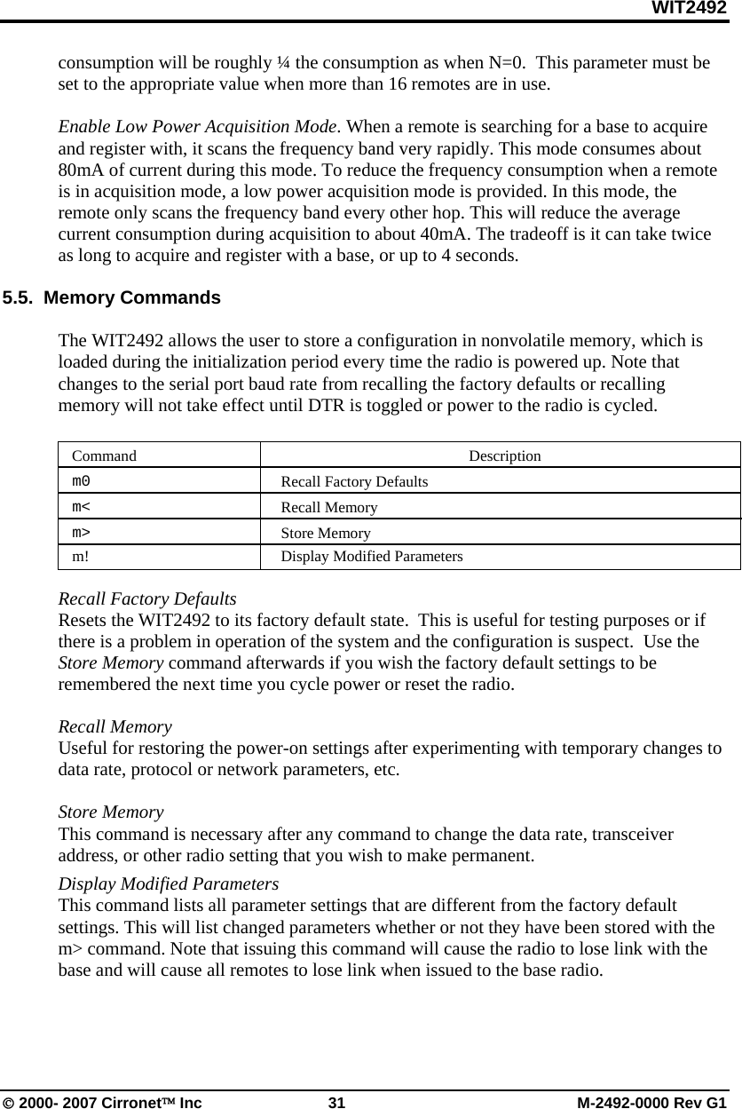 WIT2492 © 2000- 2007 Cirronet™ Inc  31  M-2492-0000 Rev G1 consumption will be roughly ¼ the consumption as when N=0.  This parameter must be set to the appropriate value when more than 16 remotes are in use.  Enable Low Power Acquisition Mode. When a remote is searching for a base to acquire and register with, it scans the frequency band very rapidly. This mode consumes about 80mA of current during this mode. To reduce the frequency consumption when a remote is in acquisition mode, a low power acquisition mode is provided. In this mode, the remote only scans the frequency band every other hop. This will reduce the average current consumption during acquisition to about 40mA. The tradeoff is it can take twice as long to acquire and register with a base, or up to 4 seconds.   5.5.  Memory Commands   The WIT2492 allows the user to store a configuration in nonvolatile memory, which is loaded during the initialization period every time the radio is powered up. Note that changes to the serial port baud rate from recalling the factory defaults or recalling memory will not take effect until DTR is toggled or power to the radio is cycled.   Command   Description  m0   Recall Factory Defaults  m&lt;   Recall Memory  m&gt;   Store Memory m! Display Modified Parameters  Recall Factory Defaults  Resets the WIT2492 to its factory default state.  This is useful for testing purposes or if there is a problem in operation of the system and the configuration is suspect.  Use the Store Memory command afterwards if you wish the factory default settings to be remembered the next time you cycle power or reset the radio.  Recall Memory  Useful for restoring the power-on settings after experimenting with temporary changes to data rate, protocol or network parameters, etc.    Store Memory  This command is necessary after any command to change the data rate, transceiver address, or other radio setting that you wish to make permanent. Display Modified Parameters This command lists all parameter settings that are different from the factory default settings. This will list changed parameters whether or not they have been stored with the m&gt; command. Note that issuing this command will cause the radio to lose link with the base and will cause all remotes to lose link when issued to the base radio.   