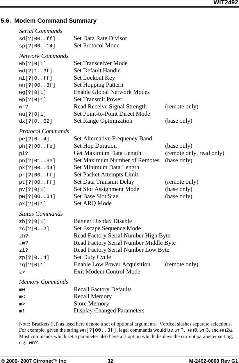 WIT2492 © 2000- 2007 Cirronet™ Inc  32  M-2492-0000 Rev G1 5.6.  Modem Command Summary  Serial Commands sd[?|00..ff]  Set Data Rate Divisor sp[?|00..14]  Set Protocol Mode  Network Commands wb[?|0|1]    Set Transceiver Mode wd[?|1..3f]   Set Default Handle wl[?|0..ff]   Set Lockout Key wn[?|00..3f] Set Hopping Pattern wg[?|0|1]    Enable Global Network Modes wp[?|0|1]    Set Transmit Power wr?      Read Receive Signal Strength   (remote  only) wu[?|0|1]   Set Point-to-Point Direct Mode dx[?|0..62]    Set Range Optimization    (base only)  Protocol Commands pe[?|0..4]    Set Alternative Frequency Band ph[?|00..fe]  Set Hop Duration      (base only) pl?      Get Maximum Data Length    (remote only, read only) pn[?|01..3e]  Set Maximum Number of Remotes  (base only) pk[?|00..d4]  Set Minimum Data Length pr[?|00..ff]  Set Packet Attempts Limit pt[?|00..ff]  Set Data Transmit Delay    (remote only) pv[?|0|1]   Set Slot Assignment Mode    (base only) pw[?|00..34]  Set Base Slot Size      (base only) px[?|0|1]    Set ARQ Mode  Status Commands zb[?|0|1]    Banner Display Disable zc[?|0..2]    Set Escape Sequence Mode zh?     Read Factory Serial Number High Byte zm?     Read Factory Serial Number Middle Byte zl?     Read Factory Serial Number Low Byte zp[?|0..4]    Set Duty Cycle zq[?|0|1]    Enable Low Power Acquisition  (remote only) z&gt;      Exit Modem Control Mode  Memory Commands m0     Recall Factory Defaults m&lt;     Recall Memory m&gt; Store Memory m!      Display Changed Parameters  Note: Brackets ([,]) as used here denote a set of optional arguments.  Vertical slashes separate selections.  For example, given the string wn[?|00..3f], legal commands would be wn?, wn0, wn3, and wn2a.  Most commands which set a parameter also have a ? option which displays the current parameter setting; e.g., wn?. 