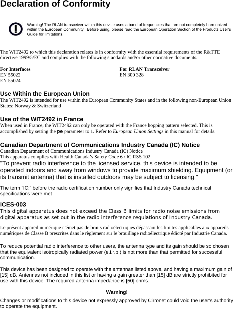  Declaration of Conformity   Warning! The RLAN transceiver within this device uses a band of frequencies that are not completely harmonized within the European Community.  Before using, please read the European Operation Section of the Products User’s Guide for limitations.   The WIT2492 to which this declaration relates is in conformity with the essential requirements of the R&amp;TTE directive 1999/5/EC and complies with the following standards and/or other normative documents:  For Interfaces  For RLAN Transceiver EN 55022 EN 55024  EN 300 328   Use Within the European Union The WIT2492 is intended for use within the European Community States and in the following non-European Union States: Norway &amp; Switzerland  Use of the WIT2492 in France When used in France, the WIT2492 can only be operated with the France hopping pattern selected. This is accomplished by setting the pe parameter to 1. Refer to European Union Settings in this manual for details.  Canadian Department of Communications Industry Canada (IC) Notice Canadian Department of Communications Industry Canada (IC) Notice This apparatus complies with Health Canada’s Safety Code 6 / IC RSS 102. &quot;To prevent radio interference to the licensed service, this device is intended to be operated indoors and away from windows to provide maximum shielding. Equipment (or its transmit antenna) that is installed outdoors may be subject to licensing.&quot;  The term “IC:” before the radio certification number only signifies that Industry Canada technical specifications were met.  ICES-003  This digital apparatus does not exceed the Class B limits for radio noise emissions from digital apparatus as set out in the radio interference regulations of Industry Canada.   Le présent appareil numérique n&apos;émet pas de bruits radioélectriques dépassant les limites applicables aux appareils numériques de Classe B prescrites dans le règlement sur le brouillage radioélectrique édicté par Industrie Canada.   To reduce potential radio interference to other users, the antenna type and its gain should be so chosen that the equivalent isotropically radiated power (e.i.r.p.) is not more than that permitted for successful communication.   This device has been designed to operate with the antennas listed above, and having a maximum gain of [15] dB. Antennas not included in this list or having a gain greater than [15] dB are strictly prohibited for use with this device. The required antenna impedance is [50] ohms.  Warning! Changes or modifications to this device not expressly approved by Cirronet could void the user’s authority to operate the equipment.  