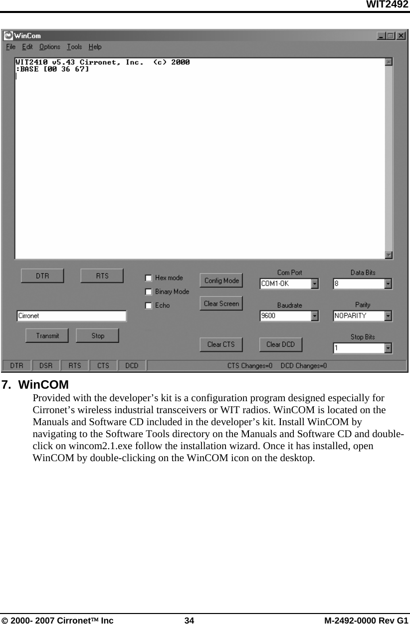 WIT2492 © 2000- 2007 Cirronet™ Inc  34  M-2492-0000 Rev G1  7.  WinCOM Provided with the developer’s kit is a configuration program designed especially for Cirronet’s wireless industrial transceivers or WIT radios. WinCOM is located on the Manuals and Software CD included in the developer’s kit. Install WinCOM by navigating to the Software Tools directory on the Manuals and Software CD and double-click on wincom2.1.exe follow the installation wizard. Once it has installed, open WinCOM by double-clicking on the WinCOM icon on the desktop. 