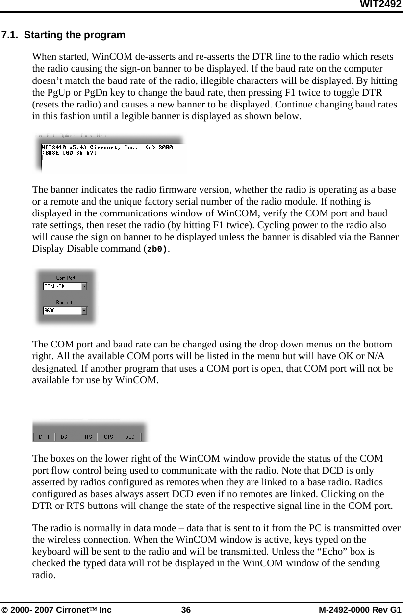 WIT2492 © 2000- 2007 Cirronet™ Inc  36  M-2492-0000 Rev G1 7.1.  Starting the program When started, WinCOM de-asserts and re-asserts the DTR line to the radio which resets the radio causing the sign-on banner to be displayed. If the baud rate on the computer doesn’t match the baud rate of the radio, illegible characters will be displayed. By hitting the PgUp or PgDn key to change the baud rate, then pressing F1 twice to toggle DTR (resets the radio) and causes a new banner to be displayed. Continue changing baud rates in this fashion until a legible banner is displayed as shown below.  The banner indicates the radio firmware version, whether the radio is operating as a base or a remote and the unique factory serial number of the radio module. If nothing is displayed in the communications window of WinCOM, verify the COM port and baud rate settings, then reset the radio (by hitting F1 twice). Cycling power to the radio also will cause the sign on banner to be displayed unless the banner is disabled via the Banner Display Disable command (zb0).   The COM port and baud rate can be changed using the drop down menus on the bottom right. All the available COM ports will be listed in the menu but will have OK or N/A designated. If another program that uses a COM port is open, that COM port will not be available for use by WinCOM.   The boxes on the lower right of the WinCOM window provide the status of the COM port flow control being used to communicate with the radio. Note that DCD is only asserted by radios configured as remotes when they are linked to a base radio. Radios configured as bases always assert DCD even if no remotes are linked. Clicking on the DTR or RTS buttons will change the state of the respective signal line in the COM port. The radio is normally in data mode – data that is sent to it from the PC is transmitted over the wireless connection. When the WinCOM window is active, keys typed on the keyboard will be sent to the radio and will be transmitted. Unless the “Echo” box is checked the typed data will not be displayed in the WinCOM window of the sending radio.  