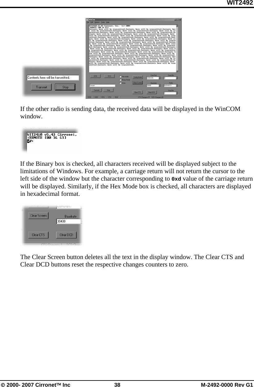 WIT2492 © 2000- 2007 Cirronet™ Inc  38  M-2492-0000 Rev G1  If the other radio is sending data, the received data will be displayed in the WinCOM window.   If the Binary box is checked, all characters received will be displayed subject to the limitations of Windows. For example, a carriage return will not return the cursor to the left side of the window but the character corresponding to 0xd value of the carriage return will be displayed. Similarly, if the Hex Mode box is checked, all characters are displayed in hexadecimal format.  The Clear Screen button deletes all the text in the display window. The Clear CTS and Clear DCD buttons reset the respective changes counters to zero. 
