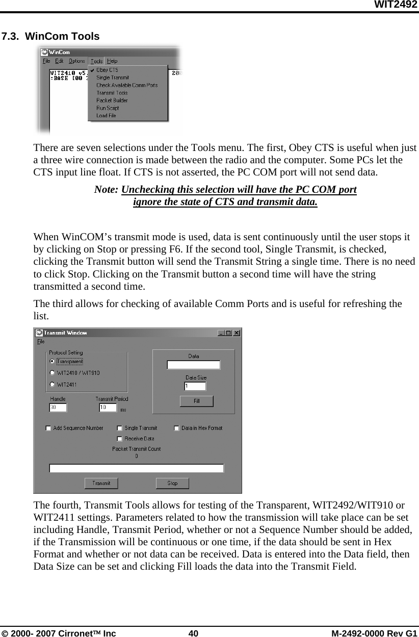 WIT2492 © 2000- 2007 Cirronet™ Inc  40  M-2492-0000 Rev G1 7.3.  WinCom Tools  There are seven selections under the Tools menu. The first, Obey CTS is useful when just a three wire connection is made between the radio and the computer. Some PCs let the CTS input line float. If CTS is not asserted, the PC COM port will not send data.  Note: Unchecking this selection will have the PC COM port ignore the state of CTS and transmit data.  When WinCOM’s transmit mode is used, data is sent continuously until the user stops it by clicking on Stop or pressing F6. If the second tool, Single Transmit, is checked, clicking the Transmit button will send the Transmit String a single time. There is no need to click Stop. Clicking on the Transmit button a second time will have the string transmitted a second time. The third allows for checking of available Comm Ports and is useful for refreshing the list.   The fourth, Transmit Tools allows for testing of the Transparent, WIT2492/WIT910 or WIT2411 settings. Parameters related to how the transmission will take place can be set including Handle, Transmit Period, whether or not a Sequence Number should be added, if the Transmission will be continuous or one time, if the data should be sent in Hex Format and whether or not data can be received. Data is entered into the Data field, then Data Size can be set and clicking Fill loads the data into the Transmit Field. 