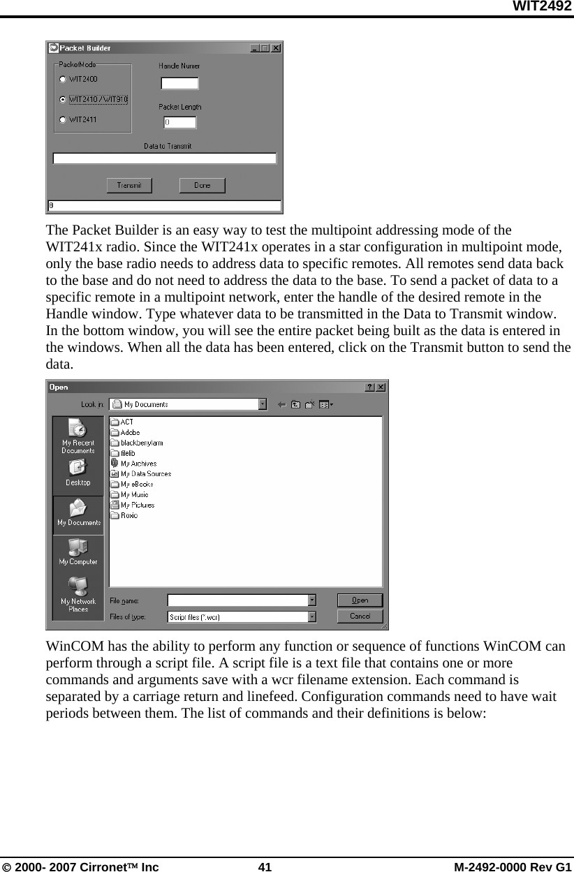 WIT2492 © 2000- 2007 Cirronet™ Inc  41  M-2492-0000 Rev G1  The Packet Builder is an easy way to test the multipoint addressing mode of the WIT241x radio. Since the WIT241x operates in a star configuration in multipoint mode, only the base radio needs to address data to specific remotes. All remotes send data back to the base and do not need to address the data to the base. To send a packet of data to a specific remote in a multipoint network, enter the handle of the desired remote in the Handle window. Type whatever data to be transmitted in the Data to Transmit window. In the bottom window, you will see the entire packet being built as the data is entered in the windows. When all the data has been entered, click on the Transmit button to send the data.  WinCOM has the ability to perform any function or sequence of functions WinCOM can perform through a script file. A script file is a text file that contains one or more commands and arguments save with a wcr filename extension. Each command is separated by a carriage return and linefeed. Configuration commands need to have wait periods between them. The list of commands and their definitions is below:  
