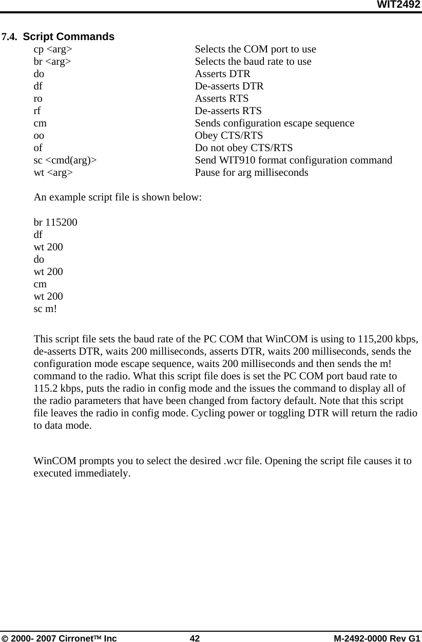 WIT2492 © 2000- 2007 Cirronet™ Inc  42  M-2492-0000 Rev G1 7.4.  Script Commands cp &lt;arg&gt;  Selects the COM port to use br &lt;arg&gt;  Selects the baud rate to use do Asserts DTR df De-asserts DTR  ro Asserts RTS  rf De-asserts RTS cm  Sends configuration escape sequence oo Obey CTS/RTS of  Do not obey CTS/RTS sc &lt;cmd(arg)&gt;  Send WIT910 format configuration command wt &lt;arg&gt;  Pause for arg milliseconds  An example script file is shown below:  br 115200 df wt 200 do wt 200 cm wt 200 sc m!  This script file sets the baud rate of the PC COM that WinCOM is using to 115,200 kbps, de-asserts DTR, waits 200 milliseconds, asserts DTR, waits 200 milliseconds, sends the configuration mode escape sequence, waits 200 milliseconds and then sends the m! command to the radio. What this script file does is set the PC COM port baud rate to 115.2 kbps, puts the radio in config mode and the issues the command to display all of the radio parameters that have been changed from factory default. Note that this script file leaves the radio in config mode. Cycling power or toggling DTR will return the radio to data mode.  WinCOM prompts you to select the desired .wcr file. Opening the script file causes it to executed immediately. 