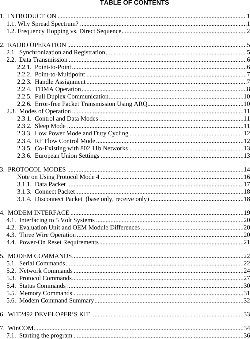  TABLE OF CONTENTS 1.  INTRODUCTION ......................................................................................................................1 1.1. Why Spread Spectrum? ........................................................................................................1 1.2. Frequency Hopping vs. Direct Sequence..............................................................................2 2.  RADIO OPERATION................................................................................................................5 2.1.  Synchronization and Registration........................................................................................5 2.2.  Data Transmission ...............................................................................................................6 2.2.1.  Point-to-Point.............................................................................................................6 2.2.2.  Point-to-Multipoint ....................................................................................................7 2.2.3.  Handle Assignment....................................................................................................7 2.2.4.  TDMA Operation.......................................................................................................8 2.2.5.  Full Duplex Communication....................................................................................10 2.2.6.  Error-free Packet Transmission Using ARQ............................................................10 2.3.  Modes of Operation...........................................................................................................11 2.3.1.  Control and Data Modes ..........................................................................................11 2.3.2.  Sleep Mode ..............................................................................................................11 2.3.3.  Low Power Mode and Duty Cycling .......................................................................12 2.3.4.  RF Flow Control Mode............................................................................................12 2.3.5.  Co-Existing with 802.11b Networks........................................................................13 2.3.6.  European Union Settings .........................................................................................13 3.  PROTOCOL MODES ..............................................................................................................14 Note on Using Protocol Mode 4 .........................................................................................16 3.1.1.  Data Packet ..............................................................................................................17 3.1.3.  Connect Packet.........................................................................................................18 3.1.4.  Disconnect Packet  (base only, receive only) ..........................................................18 4.  MODEM INTERFACE ............................................................................................................19 4.1.  Interfacing to 5 Volt Systems ............................................................................................20 4.2.  Evaluation Unit and OEM Module Differences ................................................................20 4.3.  Three Wire Operation........................................................................................................20 4.4.  Power-On Reset Requirements..........................................................................................21 5.  MODEM COMMANDS...........................................................................................................22 5.1.  Serial Commands...............................................................................................................22 5.2.  Network Commands ..........................................................................................................24 5.3.  Protocol Commands...........................................................................................................27 5.4.  Status Commands ..............................................................................................................30 5.5.  Memory Commands ..........................................................................................................31 5.6.  Modem Command Summary.............................................................................................32 6.  WIT2492 DEVELOPER’S KIT ...............................................................................................33 7.  WinCOM...................................................................................................................................34 7.1.  Starting the program ..........................................................................................................36 