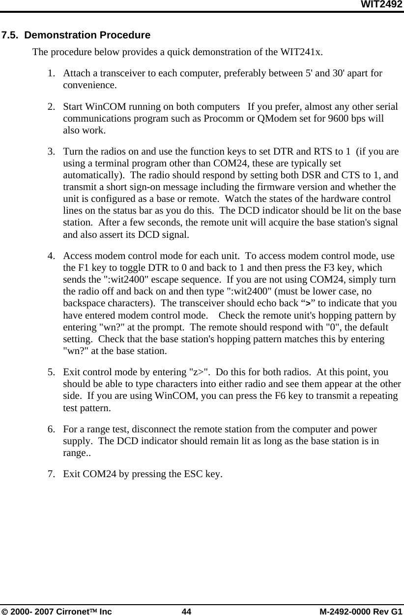 WIT2492 © 2000- 2007 Cirronet™ Inc  44  M-2492-0000 Rev G1 7.5.  Demonstration Procedure The procedure below provides a quick demonstration of the WIT241x. 1. Attach a transceiver to each computer, preferably between 5&apos; and 30&apos; apart for convenience.   2. Start WinCOM running on both computers   If you prefer, almost any other serial communications program such as Procomm or QModem set for 9600 bps will also work. 3. Turn the radios on and use the function keys to set DTR and RTS to 1  (if you are using a terminal program other than COM24, these are typically set automatically).  The radio should respond by setting both DSR and CTS to 1, and transmit a short sign-on message including the firmware version and whether the unit is configured as a base or remote.  Watch the states of the hardware control lines on the status bar as you do this.  The DCD indicator should be lit on the base station.  After a few seconds, the remote unit will acquire the base station&apos;s signal and also assert its DCD signal. 4. Access modem control mode for each unit.  To access modem control mode, use the F1 key to toggle DTR to 0 and back to 1 and then press the F3 key, which sends the &quot;:wit2400&quot; escape sequence.  If you are not using COM24, simply turn the radio off and back on and then type &quot;:wit2400&quot; (must be lower case, no backspace characters).  The transceiver should echo back “&gt;” to indicate that you have entered modem control mode.    Check the remote unit&apos;s hopping pattern by entering &quot;wn?&quot; at the prompt.  The remote should respond with &quot;0&quot;, the default setting.  Check that the base station&apos;s hopping pattern matches this by entering &quot;wn?&quot; at the base station. 5. Exit control mode by entering &quot;z&gt;&quot;.  Do this for both radios.  At this point, you should be able to type characters into either radio and see them appear at the other side.  If you are using WinCOM, you can press the F6 key to transmit a repeating test pattern. 6. For a range test, disconnect the remote station from the computer and power supply.  The DCD indicator should remain lit as long as the base station is in range..   7. Exit COM24 by pressing the ESC key.    