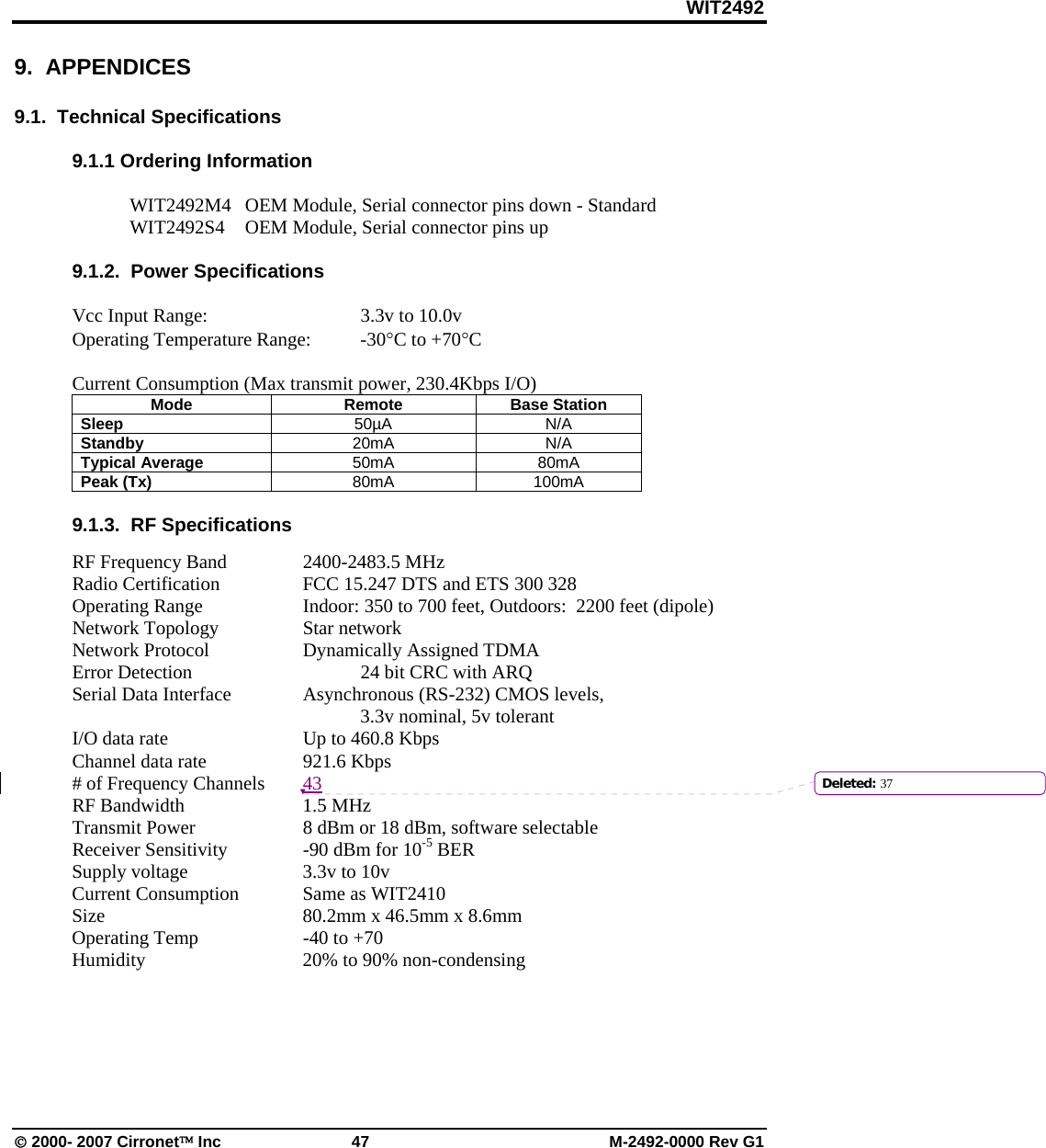 WIT2492 © 2000- 2007 Cirronet™ Inc  47  M-2492-0000 Rev G1 9.  APPENDICES  9.1.  Technical Specifications  9.1.1 Ordering Information  WIT2492M4  OEM Module, Serial connector pins down - Standard WIT2492S4  OEM Module, Serial connector pins up  9.1.2.  Power Specifications  Vcc Input Range:      3.3v to 10.0v Operating Temperature Range:  -30°C to +70°C  Current Consumption (Max transmit power, 230.4Kbps I/O) Mode Remote Base Station Sleep  50µA N/A Standby  20mA N/A Typical Average  50mA 80mA Peak (Tx)  80mA 100mA  9.1.3.  RF Specifications  RF Frequency Band    2400-2483.5 MHz Radio Certification    FCC 15.247 DTS and ETS 300 328 Operating Range    Indoor: 350 to 700 feet, Outdoors:  2200 feet (dipole) Network Topology    Star network Network Protocol    Dynamically Assigned TDMA Error Detection       24 bit CRC with ARQ Serial Data Interface    Asynchronous (RS-232) CMOS levels,       3.3v nominal, 5v tolerant I/O data rate      Up to 460.8 Kbps Channel data rate    921.6 Kbps # of Frequency Channels  43 RF Bandwidth     1.5 MHz  Transmit Power    8 dBm or 18 dBm, software selectable Receiver Sensitivity    -90 dBm for 10-5 BER Supply voltage    3.3v to 10v Current Consumption   Same as WIT2410 Size        80.2mm x 46.5mm x 8.6mm Operating Temp    -40 to +70 Humidity      20% to 90% non-condensing      Deleted: 37