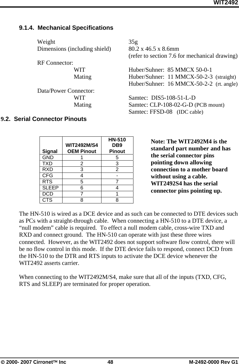 WIT2492 © 2000- 2007 Cirronet™ Inc  48  M-2492-0000 Rev G1  9.1.4.  Mechanical Specifications   Weight     35g   Dimensions (including shield)  80.2 x 46.5 x 8.6mm              (refer to section 7.6 for mechanical drawing)  RF Connector:        WIT      Huber/Suhner:  85 MMCX 50-0-1    Mating   Huber/Suhner:  11 MMCX-50-2-3  (straight)             Huber/Suhner:  16 MMCX-50-2-2  (rt. angle)  Data/Power Connector:  WIT     Samtec:  DIS5-108-51-L-D    Mating    Samtec: CLP-108-02-G-D (PCB mount)         Samtec: FFSD-08   (IDC cable)  9.2.  Serial Connector Pinouts      Signal  WIT2492M/S4 OEM Pinout HN-510  DB9 Pinout GND 1  5 TXD 2  3 RXD 3  2 CFG 4  - RTS 5  7 SLEEP 6  4 DCD 7  1 CTS 8  8  The HN-510 is wired as a DCE device and as such can be connected to DTE devices such as PCs with a straight-through cable.  When connecting a HN-510 to a DTE device, a “null modem” cable is required.  To effect a null modem cable, cross-wire TXD and RXD and connect ground.  The HN-510 can operate with just these three wires connected.  However, as the WIT2492 does not support software flow control, there will be no flow control in this mode.  If the DTE device fails to respond, connect DCD from the HN-510 to the DTR and RTS inputs to activate the DCE device whenever the WIT2492 asserts carrier.    When connecting to the WIT2492M/S4, make sure that all of the inputs (TXD, CFG, RTS and SLEEP) are terminated for proper operation.  Note: The WIT2492M4 is the standard part number and has the serial connector pins pointing down allowing connection to a mother board without using a cable. WIT2492S4 has the serial connector pins pointing up. 