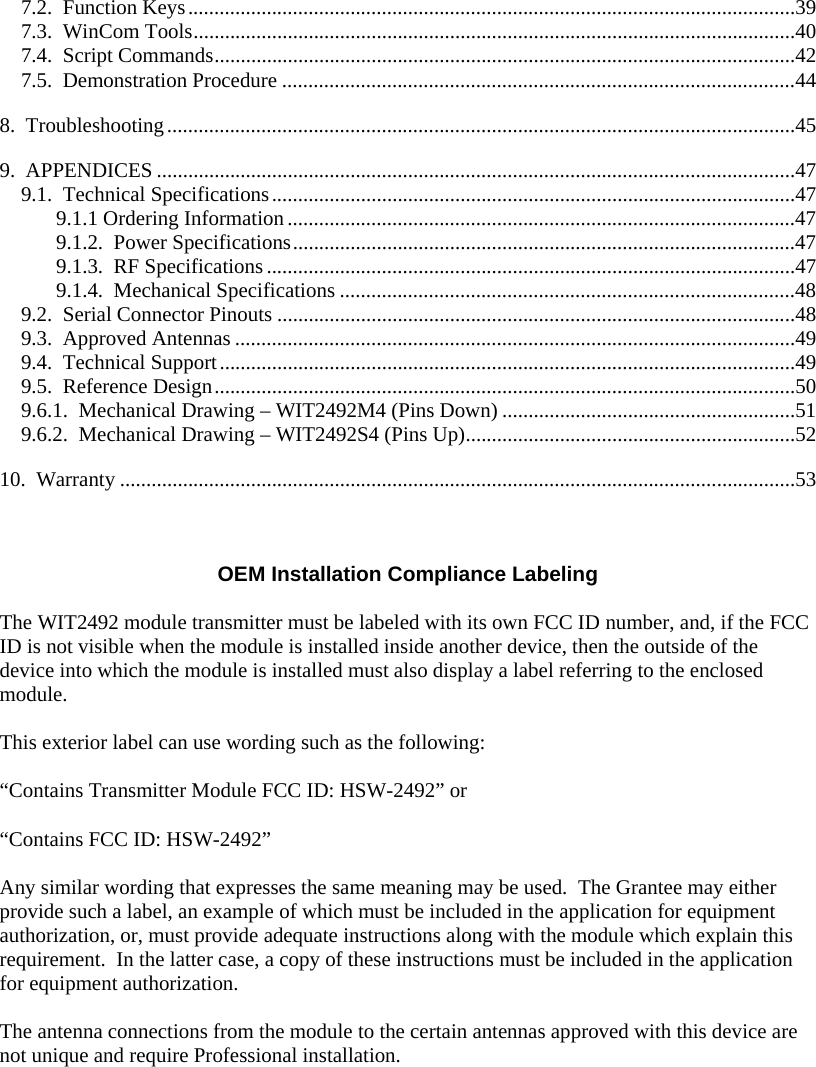  7.2.  Function Keys....................................................................................................................39 7.3.  WinCom Tools...................................................................................................................40 7.4.  Script Commands...............................................................................................................42 7.5.  Demonstration Procedure ..................................................................................................44 8.  Troubleshooting........................................................................................................................45 9.  APPENDICES ..........................................................................................................................47 9.1.  Technical Specifications....................................................................................................47 9.1.1 Ordering Information.................................................................................................47 9.1.2.  Power Specifications................................................................................................47 9.1.3.  RF Specifications.....................................................................................................47 9.1.4.  Mechanical Specifications .......................................................................................48 9.2.  Serial Connector Pinouts ...................................................................................................48 9.3.  Approved Antennas ...........................................................................................................49 9.4.  Technical Support..............................................................................................................49 9.5.  Reference Design...............................................................................................................50 9.6.1.  Mechanical Drawing – WIT2492M4 (Pins Down) ........................................................51 9.6.2.  Mechanical Drawing – WIT2492S4 (Pins Up)...............................................................52 10.  Warranty .................................................................................................................................53    OEM Installation Compliance Labeling  The WIT2492 module transmitter must be labeled with its own FCC ID number, and, if the FCC ID is not visible when the module is installed inside another device, then the outside of the device into which the module is installed must also display a label referring to the enclosed module.    This exterior label can use wording such as the following:  “Contains Transmitter Module FCC ID: HSW-2492” or   “Contains FCC ID: HSW-2492”   Any similar wording that expresses the same meaning may be used.  The Grantee may either provide such a label, an example of which must be included in the application for equipment authorization, or, must provide adequate instructions along with the module which explain this requirement.  In the latter case, a copy of these instructions must be included in the application for equipment authorization.  The antenna connections from the module to the certain antennas approved with this device are not unique and require Professional installation.  