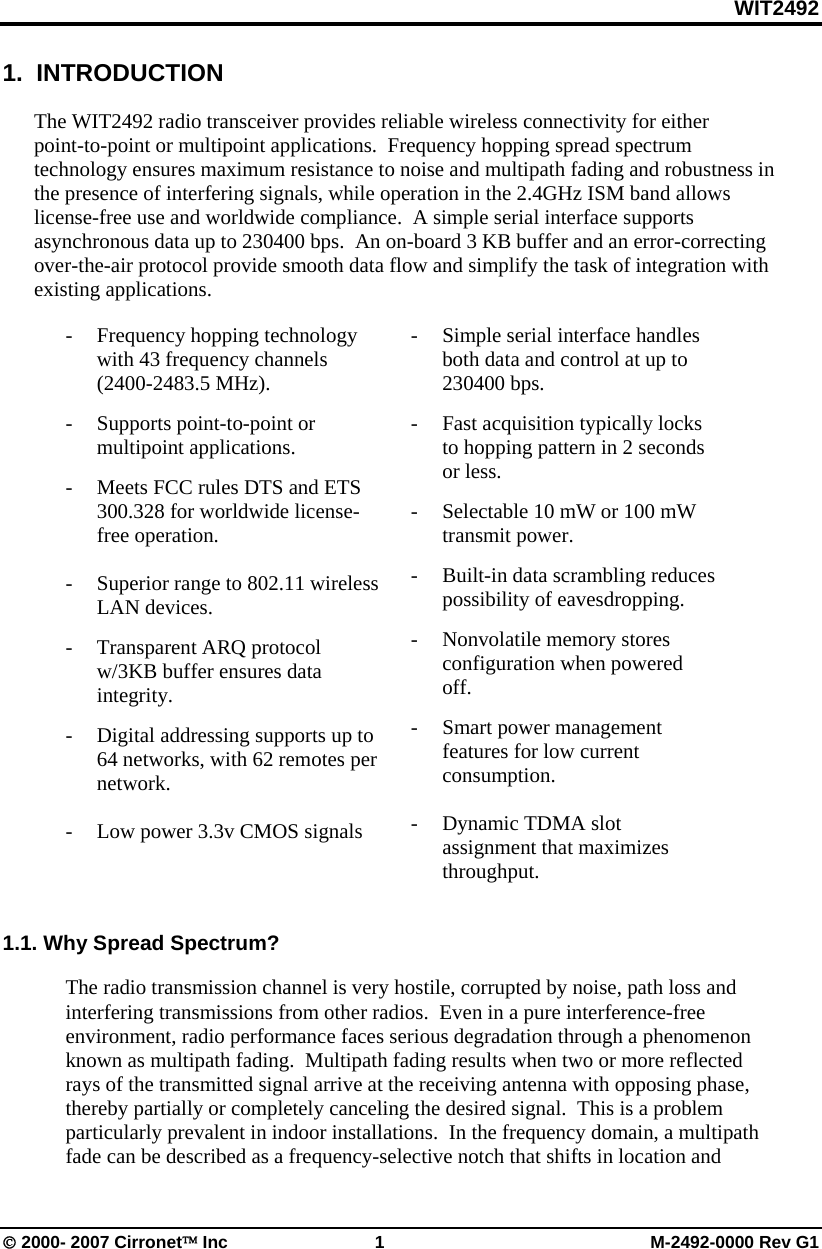 WIT2492 © 2000- 2007 Cirronet™ Inc  1  M-2492-0000 Rev G1 1.  INTRODUCTION  The WIT2492 radio transceiver provides reliable wireless connectivity for either point-to-point or multipoint applications.  Frequency hopping spread spectrum technology ensures maximum resistance to noise and multipath fading and robustness in the presence of interfering signals, while operation in the 2.4GHz ISM band allows license-free use and worldwide compliance.  A simple serial interface supports asynchronous data up to 230400 bps.  An on-board 3 KB buffer and an error-correcting over-the-air protocol provide smooth data flow and simplify the task of integration with existing applications.  - Frequency hopping technology with 43 frequency channels            (2400-2483.5 MHz). -  Supports point-to-point or multipoint applications. -  Meets FCC rules DTS and ETS 300.328 for worldwide license-free operation.    -  Superior range to 802.11 wireless LAN devices. - Transparent ARQ protocol w/3KB buffer ensures data integrity. -  Digital addressing supports up to 64 networks, with 62 remotes per network.  -    Low power 3.3v CMOS signals    -  Simple serial interface handles both data and control at up to 230400 bps.   -  Fast acquisition typically locks to hopping pattern in 2 seconds or less. -  Selectable 10 mW or 100 mW transmit power. -  Built-in data scrambling reduces possibility of eavesdropping. - Nonvolatile memory stores configuration when powered off. -  Smart power management features for low current consumption.    -  Dynamic TDMA slot assignment that maximizes throughput.   1.1. Why Spread Spectrum?  The radio transmission channel is very hostile, corrupted by noise, path loss and interfering transmissions from other radios.  Even in a pure interference-free environment, radio performance faces serious degradation through a phenomenon known as multipath fading.  Multipath fading results when two or more reflected rays of the transmitted signal arrive at the receiving antenna with opposing phase, thereby partially or completely canceling the desired signal.  This is a problem particularly prevalent in indoor installations.  In the frequency domain, a multipath fade can be described as a frequency-selective notch that shifts in location and 
