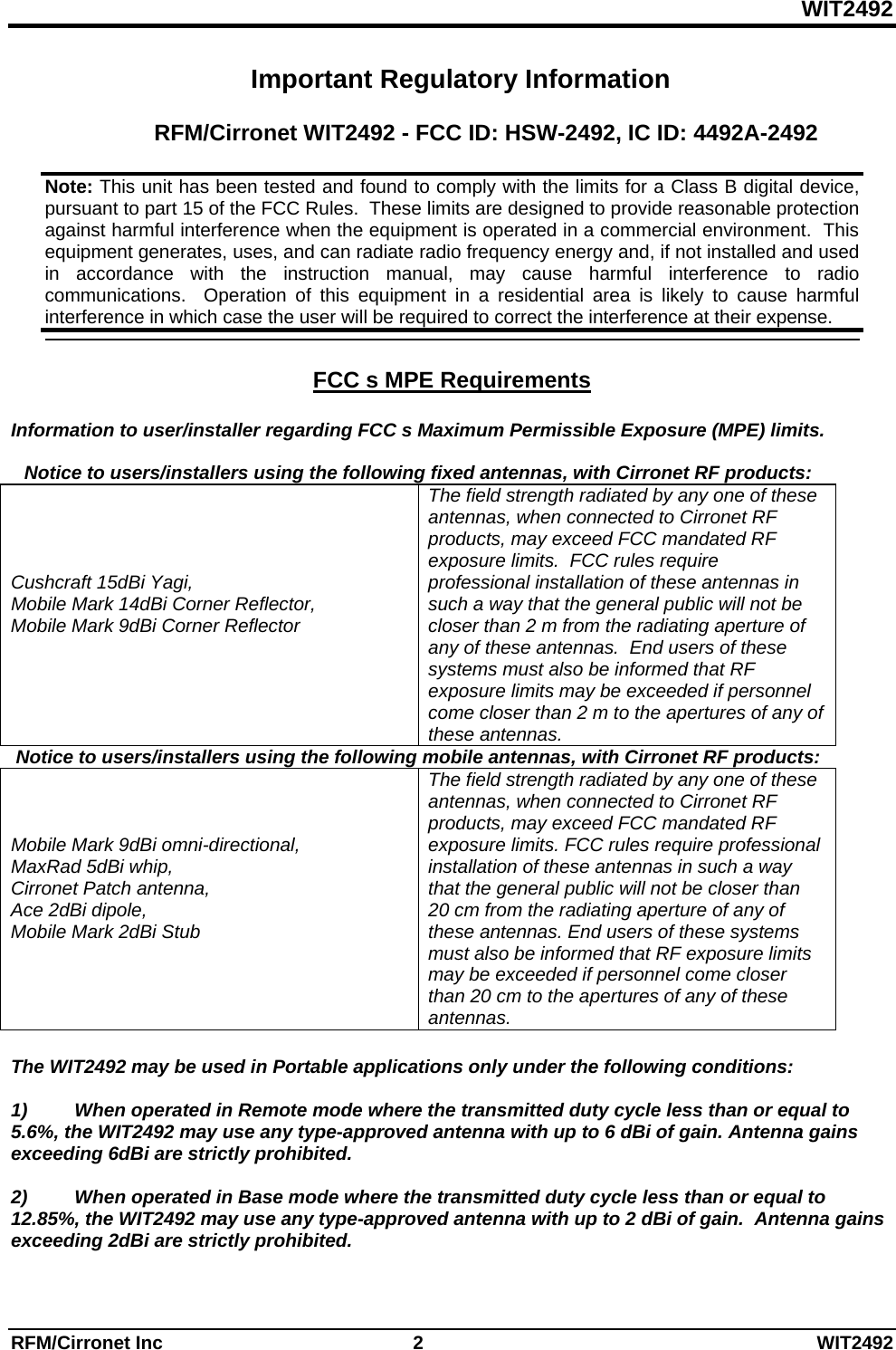 WIT2492 RFM/Cirronet Inc  2  WIT2492 Important Regulatory Information  RFM/Cirronet WIT2492 - FCC ID: HSW-2492, IC ID: 4492A-2492    FCC s MPE Requirements   Information to user/installer regarding FCC s Maximum Permissible Exposure (MPE) limits.   Notice to users/installers using the following fixed antennas, with Cirronet RF products:    Cushcraft 15dBi Yagi, Mobile Mark 14dBi Corner Reflector,  Mobile Mark 9dBi Corner Reflector The field strength radiated by any one of these antennas, when connected to Cirronet RF products, may exceed FCC mandated RF exposure limits.  FCC rules require professional installation of these antennas in such a way that the general public will not be closer than 2 m from the radiating aperture of any of these antennas.  End users of these systems must also be informed that RF exposure limits may be exceeded if personnel come closer than 2 m to the apertures of any of these antennas.    Notice to users/installers using the following mobile antennas, with Cirronet RF products:   Mobile Mark 9dBi omni-directional,  MaxRad 5dBi whip, Cirronet Patch antenna,  Ace 2dBi dipole,  Mobile Mark 2dBi Stub The field strength radiated by any one of these antennas, when connected to Cirronet RF products, may exceed FCC mandated RF exposure limits. FCC rules require professional installation of these antennas in such a way that the general public will not be closer than 20 cm from the radiating aperture of any of these antennas. End users of these systems must also be informed that RF exposure limits may be exceeded if personnel come closer than 20 cm to the apertures of any of these antennas.   The WIT2492 may be used in Portable applications only under the following conditions:   1)         When operated in Remote mode where the transmitted duty cycle less than or equal to 5.6%, the WIT2492 may use any type-approved antenna with up to 6 dBi of gain. Antenna gains exceeding 6dBi are strictly prohibited.  2)         When operated in Base mode where the transmitted duty cycle less than or equal to 12.85%, the WIT2492 may use any type-approved antenna with up to 2 dBi of gain.  Antenna gains exceeding 2dBi are strictly prohibited.  Note: This unit has been tested and found to comply with the limits for a Class B digital device, pursuant to part 15 of the FCC Rules.  These limits are designed to provide reasonable protection against harmful interference when the equipment is operated in a commercial environment.  This equipment generates, uses, and can radiate radio frequency energy and, if not installed and used in accordance with the instruction manual, may cause harmful interference to radio communications.  Operation of this equipment in a residential area is likely to cause harmful interference in which case the user will be required to correct the interference at their expense.  