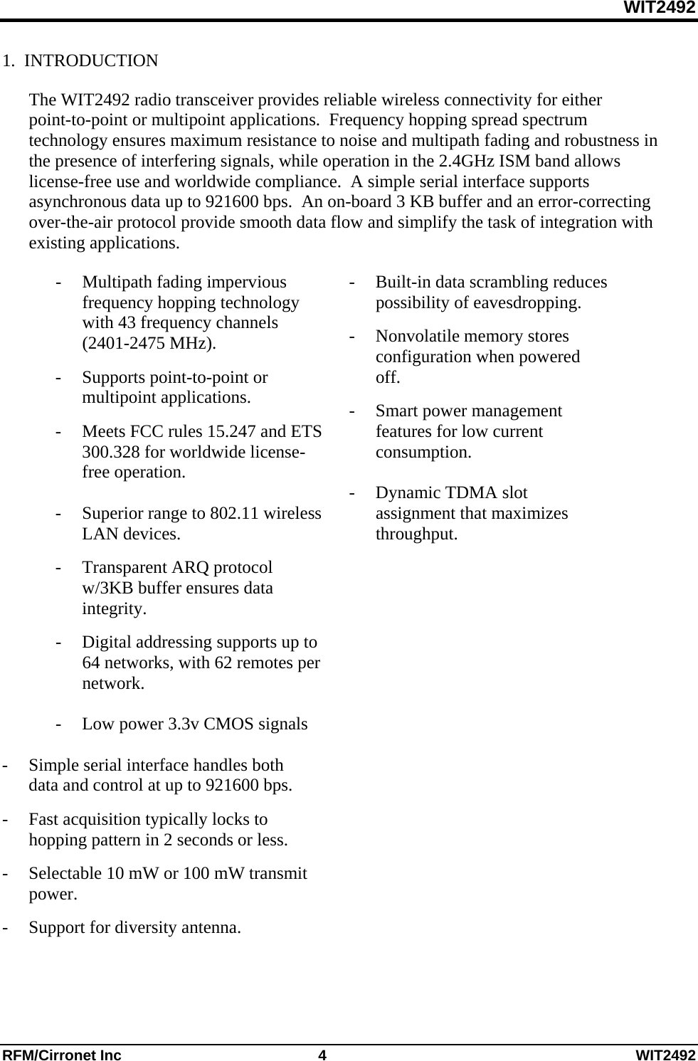 WIT2492 RFM/Cirronet Inc  4  WIT2492 1.  INTRODUCTION  The WIT2492 radio transceiver provides reliable wireless connectivity for either point-to-point or multipoint applications.  Frequency hopping spread spectrum technology ensures maximum resistance to noise and multipath fading and robustness in the presence of interfering signals, while operation in the 2.4GHz ISM band allows license-free use and worldwide compliance.  A simple serial interface supports asynchronous data up to 921600 bps.  An on-board 3 KB buffer and an error-correcting over-the-air protocol provide smooth data flow and simplify the task of integration with existing applications.  - Multipath fading impervious frequency hopping technology with 43 frequency channels            (2401-2475 MHz). -  Supports point-to-point or multipoint applications. -  Meets FCC rules 15.247 and ETS 300.328 for worldwide license-free operation.    -  Superior range to 802.11 wireless LAN devices. - Transparent ARQ protocol w/3KB buffer ensures data integrity. -  Digital addressing supports up to 64 networks, with 62 remotes per network.  -    Low power 3.3v CMOS signals   -  Simple serial interface handles both data and control at up to 921600 bps.   -  Fast acquisition typically locks to hopping pattern in 2 seconds or less. -  Selectable 10 mW or 100 mW transmit power. -  Support for diversity antenna.  -  Built-in data scrambling reduces possibility of eavesdropping. - Nonvolatile memory stores configuration when powered off. -  Smart power management features for low current consumption.    -  Dynamic TDMA slot assignment that maximizes throughput.     