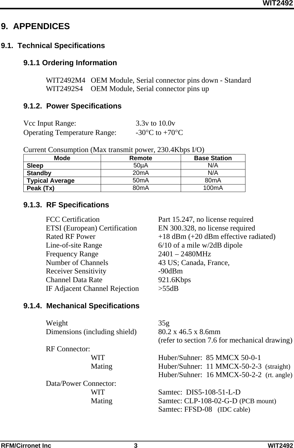 WIT2492 RFM/Cirronet Inc  3  WIT2492 9.  APPENDICES  9.1.  Technical Specifications  9.1.1 Ordering Information  WIT2492M4  OEM Module, Serial connector pins down - Standard WIT2492S4  OEM Module, Serial connector pins up  9.1.2.  Power Specifications  Vcc Input Range:      3.3v to 10.0v Operating Temperature Range:  -30C to +70C  Current Consumption (Max transmit power, 230.4Kbps I/O) Mode Remote Base Station Sleep  50µA N/A Standby  20mA N/A Typical Average  50mA 80mA Peak (Tx)  80mA 100mA  9.1.3.  RF Specifications   FCC Certification   Part 15.247, no license required   ETSI (European) Certification  EN 300.328, no license required   Rated RF Power      +18 dBm (+20 dBm effective radiated)  Line-of-site Range   6/10 of a mile w/2dB dipole  Frequency Range   2401 – 2480MHz    Number of Channels      43 US; Canada, France,   Receiver Sensitivity   -90dBm  Channel Data Rate   921.6Kbps   IF Adjacent Channel Rejection  &gt;55dB  9.1.4.  Mechanical Specifications   Weight     35g  Dimensions (including shield)  80.2 x 46.5 x 8.6mm        (refer to section 7.6 for mechanical drawing)  RF Connector:     WIT   Huber/Suhner:  85 MMCX 50-0-1    Mating   Huber/Suhner:  11 MMCX-50-2-3  (straight)       Huber/Suhner:  16 MMCX-50-2-2  (rt. angle)  Data/Power Connector:  WIT   Samtec:  DIS5-108-51-L-D    Mating    Samtec: CLP-108-02-G-D (PCB mount)          Samtec: FFSD-08   (IDC cable)  