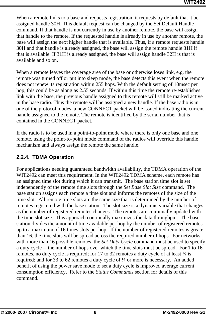 WIT2492 © 2000- 2007 Cirronet™ Inc 8 M-2492-0000 Rev G1 When a remote links to a base and requests registration, it requests by default that it be assigned handle 30H. This default request can be changed by the Set Default Handle command. If that handle is not currently in use by another remote, the base will assign that handle to the remote. If the requested handle is already in use by another remote, the base will assign the next higher handle that is available. Thus, if a remote requests handle 30H and that handle is already assigned, the base will assign the remote handle 31H if that is available. If 31H is already assigned, the base will assign handle 32H is that is available and so on. When a remote leaves the coverage area of the base or otherwise loses link, e.g. the remote was turned off or put into sleep mode, the base detects this event when the remote does not renew its registration within 255 hops. With the default setting of 10msec per hop, this could be as along as 2.55 seconds. If within this time the remote re-establishes link with the base, the previous handle assigned to this remote will still be marked active in the base radio. Thus the remote will be assigned a new handle. If the base radio is in one of the protocol modes, a new CONNECT packet will be issued indicating the current handle assigned to the remote. The remote is identified by the serial number that is contained in the CONNECT packet. If the radio is to be used in a point-to-point mode where there is only one base and one remote, using the point-to-point mode command of the radios will override this handle mechanism and always assign the remote the same handle. 2.2.4. TDMA Operation For applications needing guaranteed bandwidth availability, the TDMA operation of the WIT2492 can meet this requirement. In the WIT2492 TDMA scheme, each remote has an assigned time slot during which it can transmit. The base station time slot is set independently of the remote time slots through the Set Base Slot Size command. The base station assigns each remote a time slot and informs the remotes of the size of the time slot. All remote time slots are the same size that is determined by the number of remotes registered with the base station. The slot size is a dynamic variable that changes as the number of registered remotes changes. The remotes are continually updated with the time slot size. This approach continually maximizes the data throughput. The base station divides the amount of time available per hop by the number of registered remotes up to a maximum of 16 times slots per hop. If the number of registered remotes is greater than 16, the time slots will be spread across the required number of hops. For networks with more than 16 possible remotes, the Set Duty Cycle command must be used to specify a duty cycle -- the number of hops over which the time slots must be spread. For 1 to 16 remotes, no duty cycle is required; for 17 to 32 remotes a duty cycle of at least ½ is required; and for 33 to 62 remotes a duty cycle of ¼ or more is necessary. An added benefit of using the power save mode to set a duty cycle is improved average current consumption efficiency. Refer to the Status Commands section for details of this command.