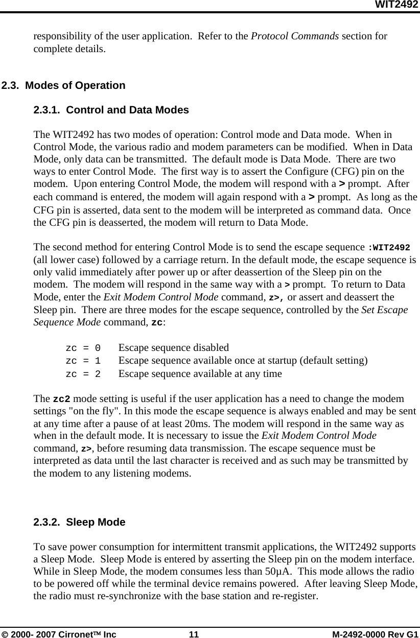 WIT2492 © 2000- 2007 Cirronet™ Inc 11 M-2492-0000 Rev G1 responsibility of the user application. Refer to the Protocol Commands section for complete details. 2.3. Modes of Operation 2.3.1. Control and Data Modes The WIT2492 has two modes of operation: Control mode and Data mode. When in Control Mode, the various radio and modem parameters can be modified. When in Data Mode, only data can be transmitted. The default mode is Data Mode. There are two ways to enter Control Mode. The first way is to assert the Configure (CFG) pin on the modem. Upon entering Control Mode, the modem will respond with a > prompt. After each command is entered, the modem will again respond with a > prompt. As long as the CFG pin is asserted, data sent to the modem will be interpreted as command data. Once the CFG pin is deasserted, the modem will return to Data Mode. The second method for entering Control Mode is to send the escape sequence :WIT2492 (all lower case) followed by a carriage return. In the default mode, the escape sequence is only valid immediately after power up or after deassertion of the Sleep pin on the modem. The modem will respond in the same way with a > prompt. To return to Data Mode, enter the Exit Modem Control Mode command, z>, or assert and deassert the Sleep pin. There are three modes for the escape sequence, controlled by the Set Escape Sequence Mode command, zc: zc = 0 Escape sequence disabled zc = 1 Escape sequence available once at startup (default setting) zc = 2 Escape sequence available at any time The zc2 mode setting is useful if the user application has a need to change the modem settings "on the fly". In this mode the escape sequence is always enabled and may be sent at any time after a pause of at least 20ms. The modem will respond in the same way as when in the default mode. It is necessary to issue the Exit Modem Control Mode command, z>, before resuming data transmission. The escape sequence must be interpreted as data until the last character is received and as such may be transmitted by the modem to any listening modems. 2.3.2. Sleep Mode To save power consumption for intermittent transmit applications, the WIT2492 supports a Sleep Mode. Sleep Mode is entered by asserting the Sleep pin on the modem interface. While in Sleep Mode, the modem consumes less than 50µA. This mode allows the radio to be powered off while the terminal device remains powered. After leaving Sleep Mode, the radio must re-synchronize with the base station and re-register.