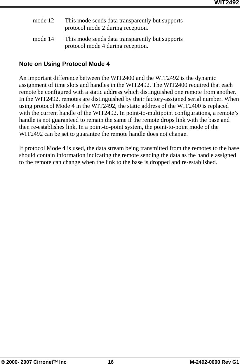 WIT2492 © 2000- 2007 Cirronet™ Inc 16 M-2492-0000 Rev G1 mode 12 This mode sends data transparently but supports protocol mode 2 during reception. mode 14 This mode sends data transparently but supports protocol mode 4 during reception. Note on Using Protocol Mode 4 An important difference between the WIT2400 and the WIT2492 is the dynamic assignment of time slots and handles in the WIT2492. The WIT2400 required that each remote be configured with a static address which distinguished one remote from another. In the WIT2492, remotes are distinguished by their factory-assigned serial number. When using protocol Mode 4 in the WIT2492, the static address of the WIT2400 is replaced with the current handle of the WIT2492. In point-to-multipoint configurations, a remote’s handle is not guaranteed to remain the same if the remote drops link with the base and then re-establishes link. In a point-to-point system, the point-to-point mode of the WIT2492 can be set to guarantee the remote handle does not change. If protocol Mode 4 is used, the data stream being transmitted from the remotes to the base should contain information indicating the remote sending the data as the handle assigned to the remote can change when the link to the base is dropped and re-established.
