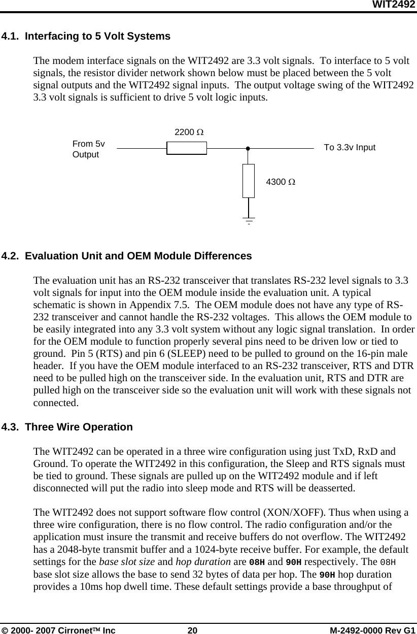 WIT2492 © 2000- 2007 Cirronet™ Inc 20 M-2492-0000 Rev G1 4.1. Interfacing to 5 Volt Systems The modem interface signals on the WIT2492 are 3.3 volt signals. To interface to 5 volt signals, the resistor divider network shown below must be placed between the 5 volt signal outputs and the WIT2492 signal inputs. The output voltage swing of the WIT2492 3.3 volt signals is sufficient to drive 5 volt logic inputs. 4.2. Evaluation Unit and OEM Module Differences The evaluation unit has an RS-232 transceiver that translates RS-232 level signals to 3.3 volt signals for input into the OEM module inside the evaluation unit. A typical schematic is shown in Appendix 7.5. The OEM module does not have any type of RS-232 transceiver and cannot handle the RS-232 voltages. This allows the OEM module to be easily integrated into any 3.3 volt system without any logic signal translation. In order for the OEM module to function properly several pins need to be driven low or tied to ground. Pin 5 (RTS) and pin 6 (SLEEP) need to be pulled to ground on the 16-pin male header. If you have the OEM module interfaced to an RS-232 transceiver, RTS and DTR need to be pulled high on the transceiver side. In the evaluation unit, RTS and DTR are pulled high on the transceiver side so the evaluation unit will work with these signals not connected. 4.3. Three Wire Operation The WIT2492 can be operated in a three wire configuration using just TxD, RxD and Ground. To operate the WIT2492 in this configuration, the Sleep and RTS signals must be tied to ground. These signals are pulled up on the WIT2492 module and if left disconnected will put the radio into sleep mode and RTS will be deasserted. The WIT2492 does not support software flow control (XON/XOFF). Thus when using a three wire configuration, there is no flow control. The radio configuration and/or the application must insure the transmit and receive buffers do not overflow. The WIT2492 has a 2048-byte transmit buffer and a 1024-byte receive buffer. For example, the default settings for the base slot size and hop duration are 08H and 90H respectively. The 08H base slot size allows the base to send 32 bytes of data per hop. The 90H hop duration provides a 10ms hop dwell time. These default settings provide a base throughput of 2200 Ω 4300 Ω From 5v Output To 3.3v Input