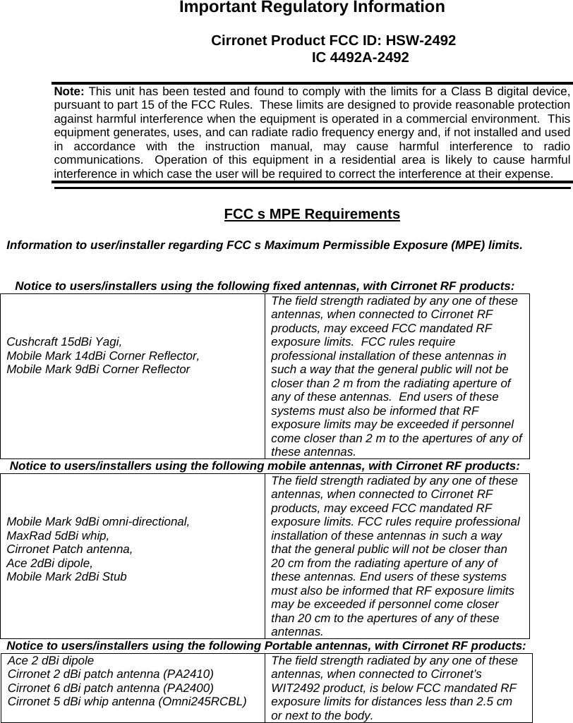 Important Regulatory Information Cirronet Product FCC ID: HSW-2492 IC 4492A-2492 FCC s MPE Requirements Information to user/installer regarding FCC s Maximum Permissible Exposure (MPE) limits. Notice to users/installers using the following fixed antennas, with Cirronet RF products: Cushcraft 15dBi Yagi, Mobile Mark 14dBi Corner Reflector, Mobile Mark 9dBi Corner Reflector The field strength radiated by any one of these antennas, when connected to Cirronet RF products, may exceed FCC mandated RF exposure limits. FCC rules require professional installation of these antennas in such a way that the general public will not be closer than 2 m from the radiating aperture of any of these antennas. End users of these systems must also be informed that RF exposure limits may be exceeded if personnel come closer than 2 m to the apertures of any of these antennas. Notice to users/installers using the following mobile antennas, with Cirronet RF products: Mobile Mark 9dBi omni-directional, MaxRad 5dBi whip, Cirronet Patch antenna, Ace 2dBi dipole, Mobile Mark 2dBi Stub The field strength radiated by any one of these antennas, when connected to Cirronet RF products, may exceed FCC mandated RF exposure limits. FCC rules require professional installation of these antennas in such a way that the general public will not be closer than 20 cm from the radiating aperture of any of these antennas. End users of these systems must also be informed that RF exposure limits may be exceeded if personnel come closer than 20 cm to the apertures of any of these antennas. Notice to users/installers using the following Portable antennas, with Cirronet RF products: Ace 2 dBi dipole Cirronet 2 dBi patch antenna (PA2410) Cirronet 6 dBi patch antenna (PA2400) Cirronet 5 dBi whip antenna (Omni245RCBL) The field strength radiated by any one of these antennas, when connected to Cirronet’s WIT2492 product, is below FCC mandated RF exposure limits for distances less than 2.5 cm or next to the body. Note: This unit has been tested and found to comply with the limits for a Class B digital device, pursuant to part 15 of the FCC Rules. These limits are designed to provide reasonable protection against harmful interference when the equipment is operated in a commercial environment. This equipment generates, uses, and can radiate radio frequency energy and, if not installed and used in accordance with the instruction manual, may cause harmful interference to radio communications. Operation of this equipment in a residential area is likely to cause harmful interference in which case the user will be required to correct the interference at their expense.