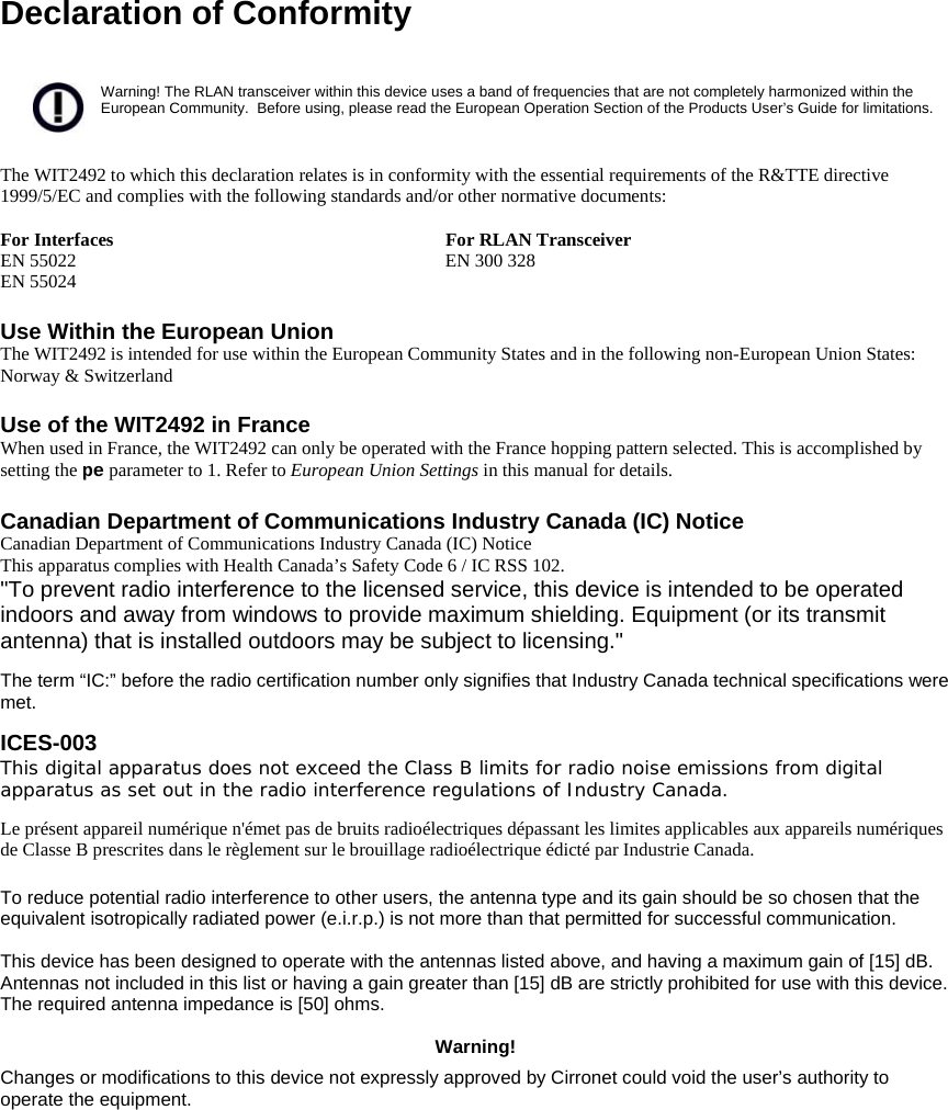  Declaration of Conformity   Warning! The RLAN transceiver within this device uses a band of frequencies that are not completely harmonized within the European Community.  Before using, please read the European Operation Section of the Products User’s Guide for limitations.   The WIT2492 to which this declaration relates is in conformity with the essential requirements of the R&amp;TTE directive 1999/5/EC and complies with the following standards and/or other normative documents:  For Interfaces  For RLAN Transceiver EN 55022 EN 55024  EN 300 328   Use Within the European Union The WIT2492 is intended for use within the European Community States and in the following non-European Union States: Norway &amp; Switzerland  Use of the WIT2492 in France When used in France, the WIT2492 can only be operated with the France hopping pattern selected. This is accomplished by setting the pe parameter to 1. Refer to European Union Settings in this manual for details.  Canadian Department of Communications Industry Canada (IC) Notice Canadian Department of Communications Industry Canada (IC) Notice This apparatus complies with Health Canada’s Safety Code 6 / IC RSS 102. &quot;To prevent radio interference to the licensed service, this device is intended to be operated indoors and away from windows to provide maximum shielding. Equipment (or its transmit antenna) that is installed outdoors may be subject to licensing.&quot;  The term “IC:” before the radio certification number only signifies that Industry Canada technical specifications were met.  ICES-003  This digital apparatus does not exceed the Class B limits for radio noise emissions from digital apparatus as set out in the radio interference regulations of Industry Canada.   Le présent appareil numérique n&apos;émet pas de bruits radioélectriques dépassant les limites applicables aux appareils numériques de Classe B prescrites dans le règlement sur le brouillage radioélectrique édicté par Industrie Canada.   To reduce potential radio interference to other users, the antenna type and its gain should be so chosen that the equivalent isotropically radiated power (e.i.r.p.) is not more than that permitted for successful communication.   This device has been designed to operate with the antennas listed above, and having a maximum gain of [15] dB. Antennas not included in this list or having a gain greater than [15] dB are strictly prohibited for use with this device. The required antenna impedance is [50] ohms.  Warning! Changes or modifications to this device not expressly approved by Cirronet could void the user’s authority to operate the equipment.  