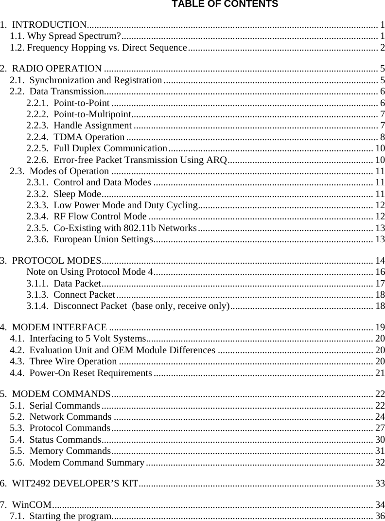 TABLE OF CONTENTS 1. INTRODUCTION...................................................................................................................... 1 1.1. Why Spread Spectrum?........................................................................................................ 1 1.2. Frequency Hopping vs. Direct Sequence............................................................................. 2 2. RADIO OPERATION ............................................................................................................... 5 2.1. Synchronization and Registration....................................................................................... 5 2.2. Data Transmission............................................................................................................... 6 2.2.1. Point-to-Point ............................................................................................................ 6 2.2.2. Point-to-Multipoint.................................................................................................... 7 2.2.3. Handle Assignment ................................................................................................... 7 2.2.4. TDMA Operation ...................................................................................................... 8 2.2.5. Full Duplex Communication................................................................................... 10 2.2.6. Error-free Packet Transmission Using ARQ........................................................... 10 2.3. Modes of Operation .......................................................................................................... 11 2.3.1. Control and Data Modes ......................................................................................... 11 2.3.2. Sleep Mode..............................................................................................................11 2.3.3. Low Power Mode and Duty Cycling....................................................................... 12 2.3.4. RF Flow Control Mode ........................................................................................... 12 2.3.5. Co-Existing with 802.11b Networks....................................................................... 13 2.3.6. European Union Settings......................................................................................... 13 3. PROTOCOL MODES..............................................................................................................14 Note on Using Protocol Mode 4......................................................................................... 16 3.1.1. Data Packet.............................................................................................................. 17 3.1.3. Connect Packet........................................................................................................ 18 3.1.4. Disconnect Packet (base only, receive only).......................................................... 18 4. MODEM INTERFACE ........................................................................................................... 19 4.1. Interfacing to 5 Volt Systems............................................................................................ 20 4.2. Evaluation Unit and OEM Module Differences ............................................................... 20 4.3. Three Wire Operation ....................................................................................................... 20 4.4. Power-On Reset Requirements......................................................................................... 21 5. MODEM COMMANDS.......................................................................................................... 22 5.1. Serial Commands.............................................................................................................. 22 5.2. Network Commands ......................................................................................................... 24 5.3. Protocol Commands.......................................................................................................... 27 5.4. Status Commands.............................................................................................................. 30 5.5. Memory Commands.......................................................................................................... 31 5.6. Modem Command Summary............................................................................................ 32 6. WIT2492 DEVELOPER’S KIT............................................................................................... 33 7. WinCOM.................................................................................................................................. 34 7.1. Starting the program.......................................................................................................... 36