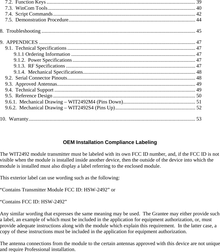 7.2. Function Keys ................................................................................................................... 39 7.3. WinCom Tools.................................................................................................................. 40 7.4. Script Commands.............................................................................................................. 42 7.5. Demonstration Procedure.................................................................................................. 44 8. Troubleshooting ....................................................................................................................... 45 9. APPENDICES ......................................................................................................................... 47 9.1. Technical Specifications................................................................................................... 47 9.1.1 Ordering Information ................................................................................................ 47 9.1.2. Power Specifications............................................................................................... 47 9.1.3. RF Specifications .................................................................................................... 47 9.1.4. Mechanical Specifications....................................................................................... 48 9.2. Serial Connector Pinouts................................................................................................... 48 9.3. Approved Antennas........................................................................................................... 49 9.4. Technical Support............................................................................................................. 49 9.5. Reference Design.............................................................................................................. 50 9.6.1. Mechanical Drawing – WIT2492M4 (Pins Down)........................................................ 51 9.6.2. Mechanical Drawing – WIT2492S4 (Pins Up).............................................................. 52 10. Warranty................................................................................................................................. 53 OEM Installation Compliance Labeling The WIT2492 module transmitter must be labeled with its own FCC ID number, and, if the FCC ID is not visible when the module is installed inside another device, then the outside of the device into which the module is installed must also display a label referring to the enclosed module. This exterior label can use wording such as the following: “Contains Transmitter Module FCC ID: HSW-2492” or “Contains FCC ID: HSW-2492” Any similar wording that expresses the same meaning may be used. The Grantee may either provide such a label, an example of which must be included in the application for equipment authorization, or, must provide adequate instructions along with the module which explain this requirement. In the latter case, a copy of these instructions must be included in the application for equipment authorization. The antenna connections from the module to the certain antennas approved with this device are not unique and require Professional installation.